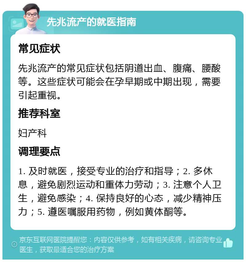 先兆流产的就医指南 常见症状 先兆流产的常见症状包括阴道出血、腹痛、腰酸等。这些症状可能会在孕早期或中期出现，需要引起重视。 推荐科室 妇产科 调理要点 1. 及时就医，接受专业的治疗和指导；2. 多休息，避免剧烈运动和重体力劳动；3. 注意个人卫生，避免感染；4. 保持良好的心态，减少精神压力；5. 遵医嘱服用药物，例如黄体酮等。