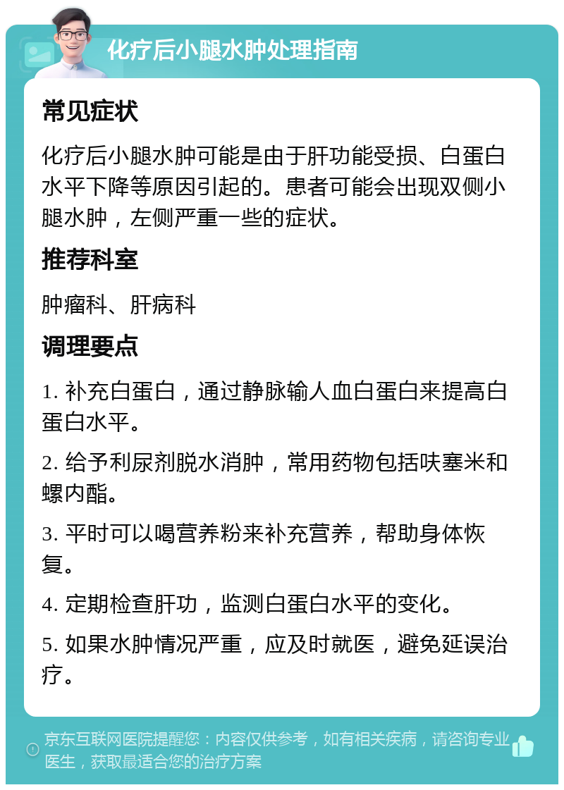 化疗后小腿水肿处理指南 常见症状 化疗后小腿水肿可能是由于肝功能受损、白蛋白水平下降等原因引起的。患者可能会出现双侧小腿水肿，左侧严重一些的症状。 推荐科室 肿瘤科、肝病科 调理要点 1. 补充白蛋白，通过静脉输人血白蛋白来提高白蛋白水平。 2. 给予利尿剂脱水消肿，常用药物包括呋塞米和螺内酯。 3. 平时可以喝营养粉来补充营养，帮助身体恢复。 4. 定期检查肝功，监测白蛋白水平的变化。 5. 如果水肿情况严重，应及时就医，避免延误治疗。