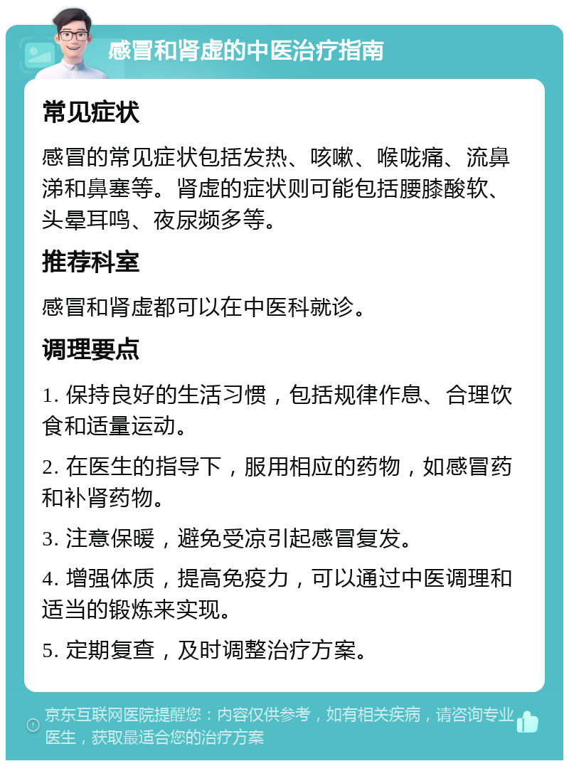 感冒和肾虚的中医治疗指南 常见症状 感冒的常见症状包括发热、咳嗽、喉咙痛、流鼻涕和鼻塞等。肾虚的症状则可能包括腰膝酸软、头晕耳鸣、夜尿频多等。 推荐科室 感冒和肾虚都可以在中医科就诊。 调理要点 1. 保持良好的生活习惯，包括规律作息、合理饮食和适量运动。 2. 在医生的指导下，服用相应的药物，如感冒药和补肾药物。 3. 注意保暖，避免受凉引起感冒复发。 4. 增强体质，提高免疫力，可以通过中医调理和适当的锻炼来实现。 5. 定期复查，及时调整治疗方案。