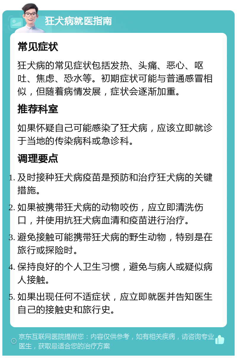 狂犬病就医指南 常见症状 狂犬病的常见症状包括发热、头痛、恶心、呕吐、焦虑、恐水等。初期症状可能与普通感冒相似，但随着病情发展，症状会逐渐加重。 推荐科室 如果怀疑自己可能感染了狂犬病，应该立即就诊于当地的传染病科或急诊科。 调理要点 及时接种狂犬病疫苗是预防和治疗狂犬病的关键措施。 如果被携带狂犬病的动物咬伤，应立即清洗伤口，并使用抗狂犬病血清和疫苗进行治疗。 避免接触可能携带狂犬病的野生动物，特别是在旅行或探险时。 保持良好的个人卫生习惯，避免与病人或疑似病人接触。 如果出现任何不适症状，应立即就医并告知医生自己的接触史和旅行史。