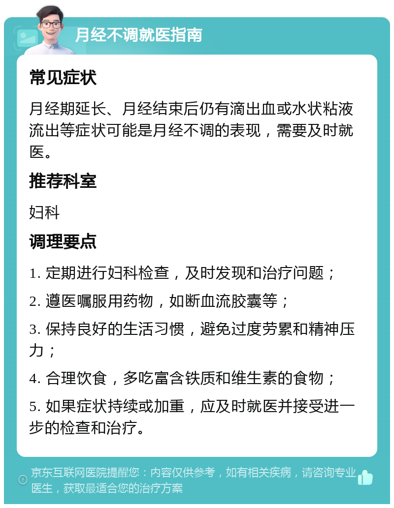 月经不调就医指南 常见症状 月经期延长、月经结束后仍有滴出血或水状粘液流出等症状可能是月经不调的表现，需要及时就医。 推荐科室 妇科 调理要点 1. 定期进行妇科检查，及时发现和治疗问题； 2. 遵医嘱服用药物，如断血流胶囊等； 3. 保持良好的生活习惯，避免过度劳累和精神压力； 4. 合理饮食，多吃富含铁质和维生素的食物； 5. 如果症状持续或加重，应及时就医并接受进一步的检查和治疗。