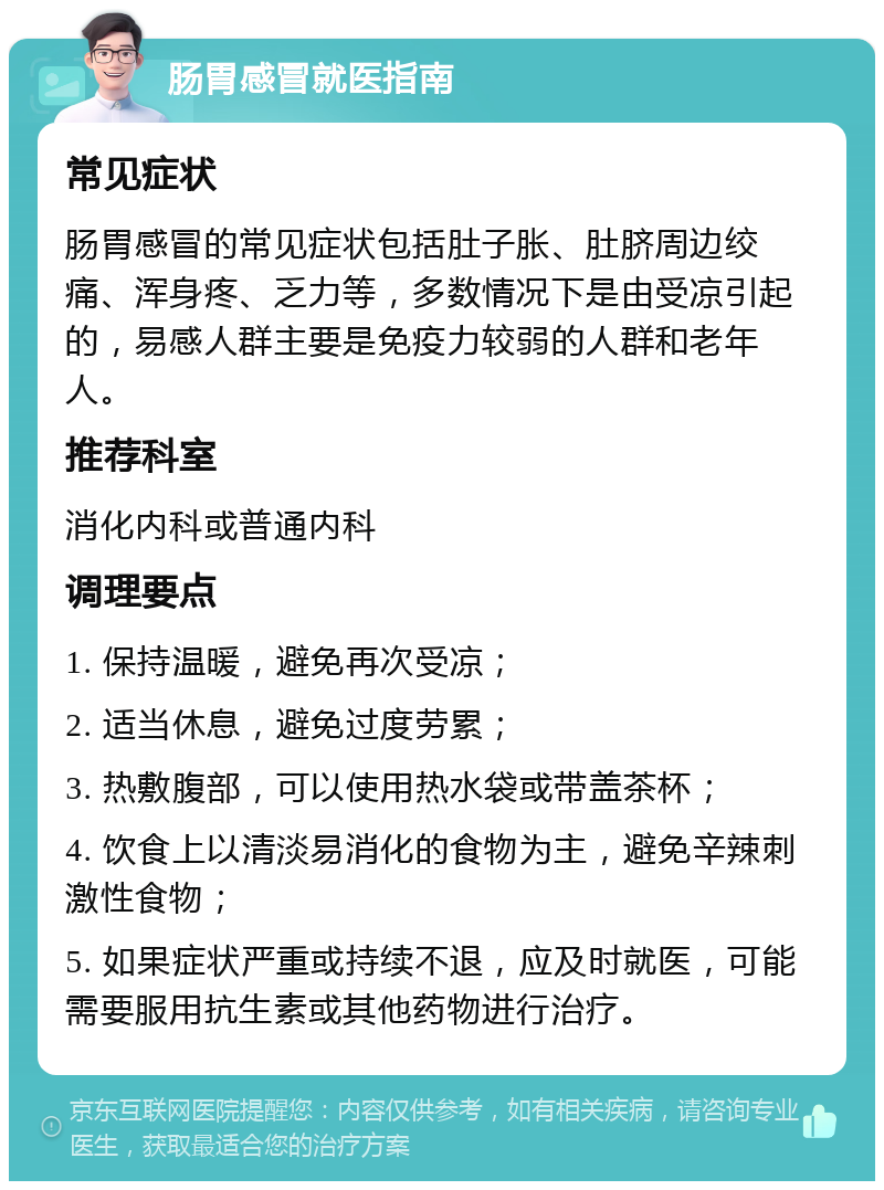 肠胃感冒就医指南 常见症状 肠胃感冒的常见症状包括肚子胀、肚脐周边绞痛、浑身疼、乏力等，多数情况下是由受凉引起的，易感人群主要是免疫力较弱的人群和老年人。 推荐科室 消化内科或普通内科 调理要点 1. 保持温暖，避免再次受凉； 2. 适当休息，避免过度劳累； 3. 热敷腹部，可以使用热水袋或带盖茶杯； 4. 饮食上以清淡易消化的食物为主，避免辛辣刺激性食物； 5. 如果症状严重或持续不退，应及时就医，可能需要服用抗生素或其他药物进行治疗。