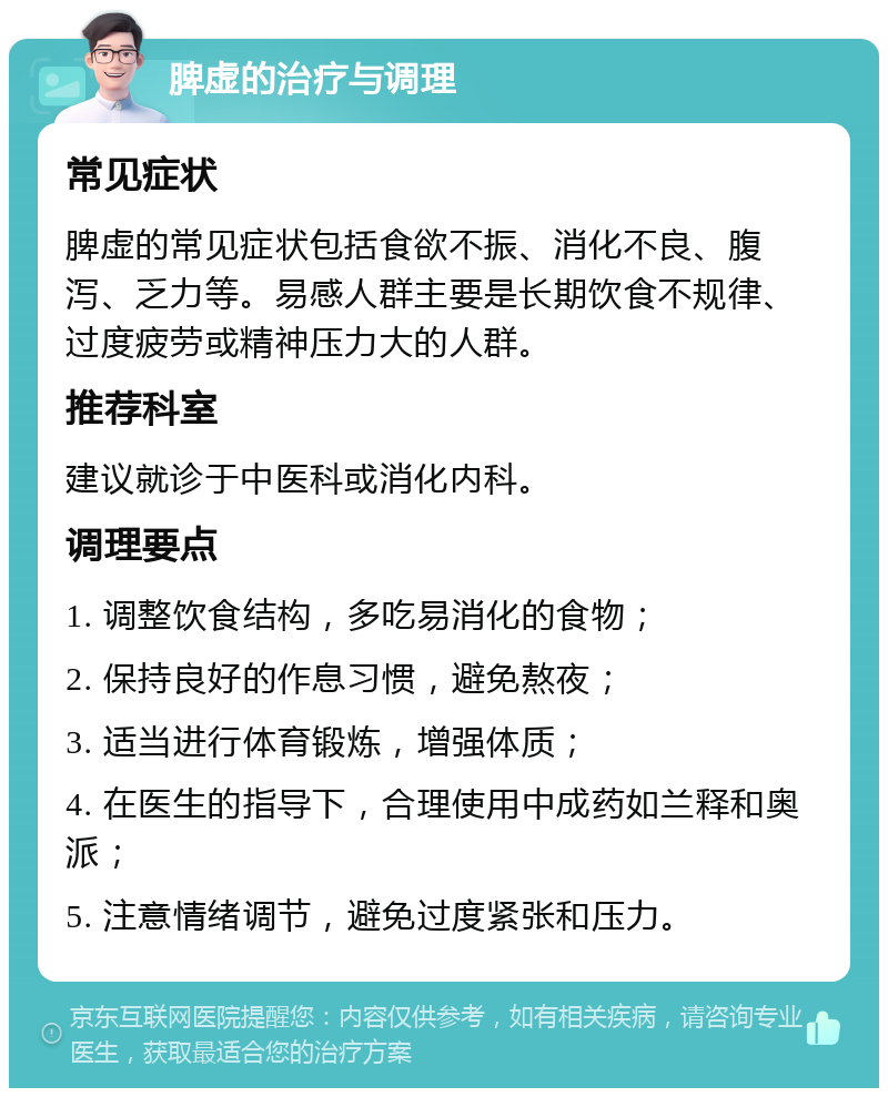 脾虚的治疗与调理 常见症状 脾虚的常见症状包括食欲不振、消化不良、腹泻、乏力等。易感人群主要是长期饮食不规律、过度疲劳或精神压力大的人群。 推荐科室 建议就诊于中医科或消化内科。 调理要点 1. 调整饮食结构，多吃易消化的食物； 2. 保持良好的作息习惯，避免熬夜； 3. 适当进行体育锻炼，增强体质； 4. 在医生的指导下，合理使用中成药如兰释和奥派； 5. 注意情绪调节，避免过度紧张和压力。