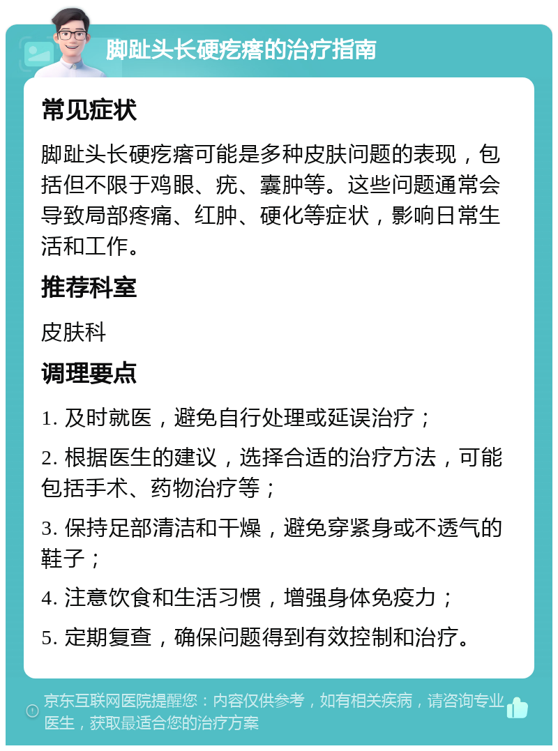 脚趾头长硬疙瘩的治疗指南 常见症状 脚趾头长硬疙瘩可能是多种皮肤问题的表现，包括但不限于鸡眼、疣、囊肿等。这些问题通常会导致局部疼痛、红肿、硬化等症状，影响日常生活和工作。 推荐科室 皮肤科 调理要点 1. 及时就医，避免自行处理或延误治疗； 2. 根据医生的建议，选择合适的治疗方法，可能包括手术、药物治疗等； 3. 保持足部清洁和干燥，避免穿紧身或不透气的鞋子； 4. 注意饮食和生活习惯，增强身体免疫力； 5. 定期复查，确保问题得到有效控制和治疗。