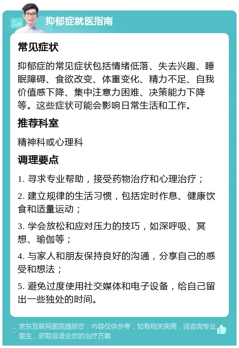 抑郁症就医指南 常见症状 抑郁症的常见症状包括情绪低落、失去兴趣、睡眠障碍、食欲改变、体重变化、精力不足、自我价值感下降、集中注意力困难、决策能力下降等。这些症状可能会影响日常生活和工作。 推荐科室 精神科或心理科 调理要点 1. 寻求专业帮助，接受药物治疗和心理治疗； 2. 建立规律的生活习惯，包括定时作息、健康饮食和适量运动； 3. 学会放松和应对压力的技巧，如深呼吸、冥想、瑜伽等； 4. 与家人和朋友保持良好的沟通，分享自己的感受和想法； 5. 避免过度使用社交媒体和电子设备，给自己留出一些独处的时间。