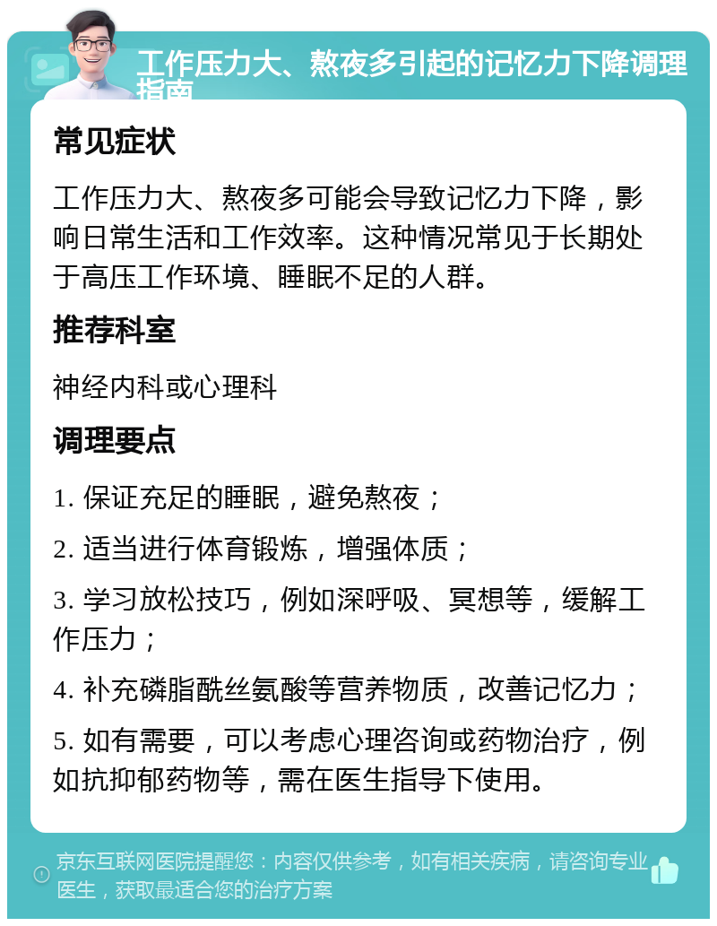 工作压力大、熬夜多引起的记忆力下降调理指南 常见症状 工作压力大、熬夜多可能会导致记忆力下降，影响日常生活和工作效率。这种情况常见于长期处于高压工作环境、睡眠不足的人群。 推荐科室 神经内科或心理科 调理要点 1. 保证充足的睡眠，避免熬夜； 2. 适当进行体育锻炼，增强体质； 3. 学习放松技巧，例如深呼吸、冥想等，缓解工作压力； 4. 补充磷脂酰丝氨酸等营养物质，改善记忆力； 5. 如有需要，可以考虑心理咨询或药物治疗，例如抗抑郁药物等，需在医生指导下使用。