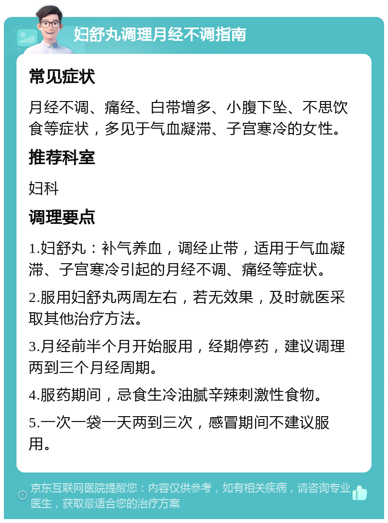 妇舒丸调理月经不调指南 常见症状 月经不调、痛经、白带增多、小腹下坠、不思饮食等症状，多见于气血凝滞、子宫寒冷的女性。 推荐科室 妇科 调理要点 1.妇舒丸：补气养血，调经止带，适用于气血凝滞、子宫寒冷引起的月经不调、痛经等症状。 2.服用妇舒丸两周左右，若无效果，及时就医采取其他治疗方法。 3.月经前半个月开始服用，经期停药，建议调理两到三个月经周期。 4.服药期间，忌食生冷油腻辛辣刺激性食物。 5.一次一袋一天两到三次，感冒期间不建议服用。