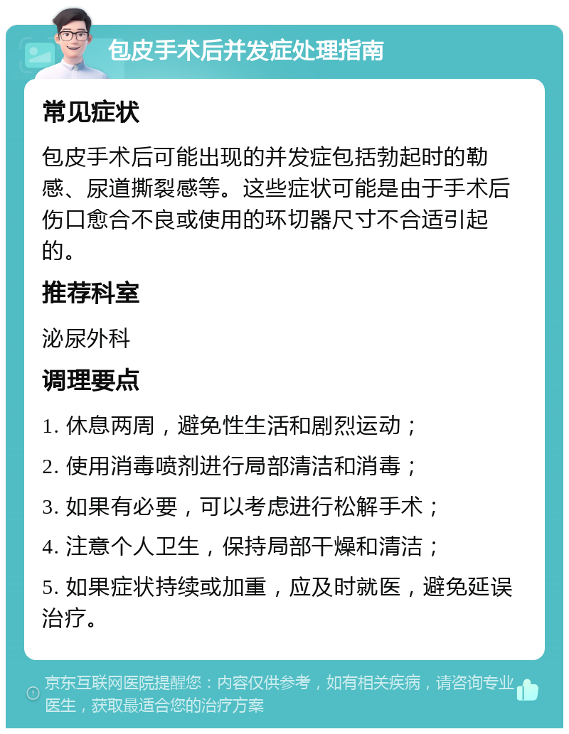 包皮手术后并发症处理指南 常见症状 包皮手术后可能出现的并发症包括勃起时的勒感、尿道撕裂感等。这些症状可能是由于手术后伤口愈合不良或使用的环切器尺寸不合适引起的。 推荐科室 泌尿外科 调理要点 1. 休息两周，避免性生活和剧烈运动； 2. 使用消毒喷剂进行局部清洁和消毒； 3. 如果有必要，可以考虑进行松解手术； 4. 注意个人卫生，保持局部干燥和清洁； 5. 如果症状持续或加重，应及时就医，避免延误治疗。