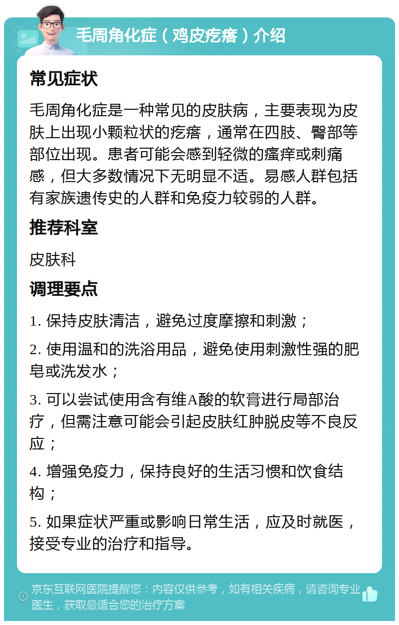 毛周角化症（鸡皮疙瘩）介绍 常见症状 毛周角化症是一种常见的皮肤病，主要表现为皮肤上出现小颗粒状的疙瘩，通常在四肢、臀部等部位出现。患者可能会感到轻微的瘙痒或刺痛感，但大多数情况下无明显不适。易感人群包括有家族遗传史的人群和免疫力较弱的人群。 推荐科室 皮肤科 调理要点 1. 保持皮肤清洁，避免过度摩擦和刺激； 2. 使用温和的洗浴用品，避免使用刺激性强的肥皂或洗发水； 3. 可以尝试使用含有维A酸的软膏进行局部治疗，但需注意可能会引起皮肤红肿脱皮等不良反应； 4. 增强免疫力，保持良好的生活习惯和饮食结构； 5. 如果症状严重或影响日常生活，应及时就医，接受专业的治疗和指导。