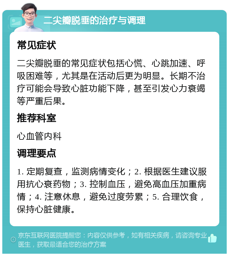 二尖瓣脱垂的治疗与调理 常见症状 二尖瓣脱垂的常见症状包括心慌、心跳加速、呼吸困难等，尤其是在活动后更为明显。长期不治疗可能会导致心脏功能下降，甚至引发心力衰竭等严重后果。 推荐科室 心血管内科 调理要点 1. 定期复查，监测病情变化；2. 根据医生建议服用抗心衰药物；3. 控制血压，避免高血压加重病情；4. 注意休息，避免过度劳累；5. 合理饮食，保持心脏健康。