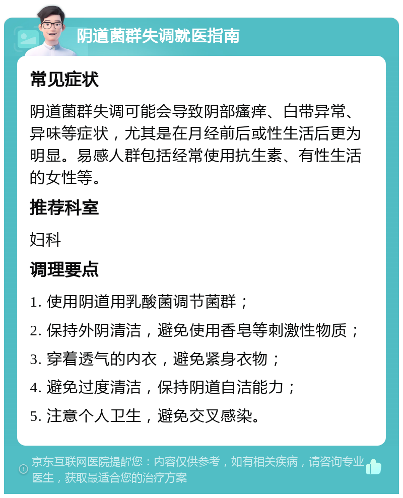 阴道菌群失调就医指南 常见症状 阴道菌群失调可能会导致阴部瘙痒、白带异常、异味等症状，尤其是在月经前后或性生活后更为明显。易感人群包括经常使用抗生素、有性生活的女性等。 推荐科室 妇科 调理要点 1. 使用阴道用乳酸菌调节菌群； 2. 保持外阴清洁，避免使用香皂等刺激性物质； 3. 穿着透气的内衣，避免紧身衣物； 4. 避免过度清洁，保持阴道自洁能力； 5. 注意个人卫生，避免交叉感染。