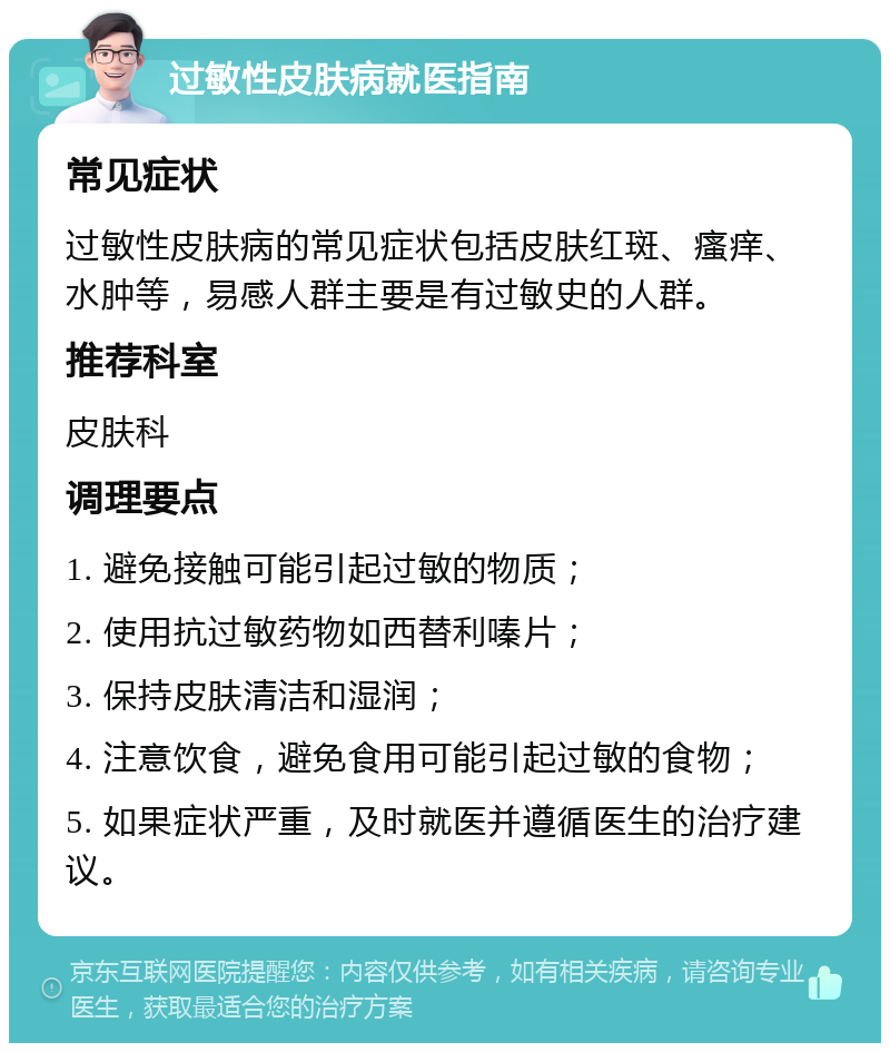 过敏性皮肤病就医指南 常见症状 过敏性皮肤病的常见症状包括皮肤红斑、瘙痒、水肿等，易感人群主要是有过敏史的人群。 推荐科室 皮肤科 调理要点 1. 避免接触可能引起过敏的物质； 2. 使用抗过敏药物如西替利嗪片； 3. 保持皮肤清洁和湿润； 4. 注意饮食，避免食用可能引起过敏的食物； 5. 如果症状严重，及时就医并遵循医生的治疗建议。