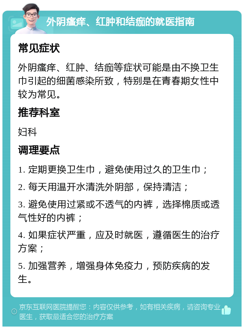 外阴瘙痒、红肿和结痂的就医指南 常见症状 外阴瘙痒、红肿、结痂等症状可能是由不换卫生巾引起的细菌感染所致，特别是在青春期女性中较为常见。 推荐科室 妇科 调理要点 1. 定期更换卫生巾，避免使用过久的卫生巾； 2. 每天用温开水清洗外阴部，保持清洁； 3. 避免使用过紧或不透气的内裤，选择棉质或透气性好的内裤； 4. 如果症状严重，应及时就医，遵循医生的治疗方案； 5. 加强营养，增强身体免疫力，预防疾病的发生。