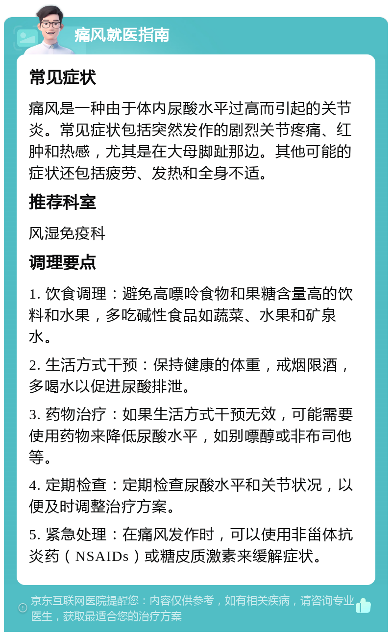 痛风就医指南 常见症状 痛风是一种由于体内尿酸水平过高而引起的关节炎。常见症状包括突然发作的剧烈关节疼痛、红肿和热感，尤其是在大母脚趾那边。其他可能的症状还包括疲劳、发热和全身不适。 推荐科室 风湿免疫科 调理要点 1. 饮食调理：避免高嘌呤食物和果糖含量高的饮料和水果，多吃碱性食品如蔬菜、水果和矿泉水。 2. 生活方式干预：保持健康的体重，戒烟限酒，多喝水以促进尿酸排泄。 3. 药物治疗：如果生活方式干预无效，可能需要使用药物来降低尿酸水平，如别嘌醇或非布司他等。 4. 定期检查：定期检查尿酸水平和关节状况，以便及时调整治疗方案。 5. 紧急处理：在痛风发作时，可以使用非甾体抗炎药（NSAIDs）或糖皮质激素来缓解症状。