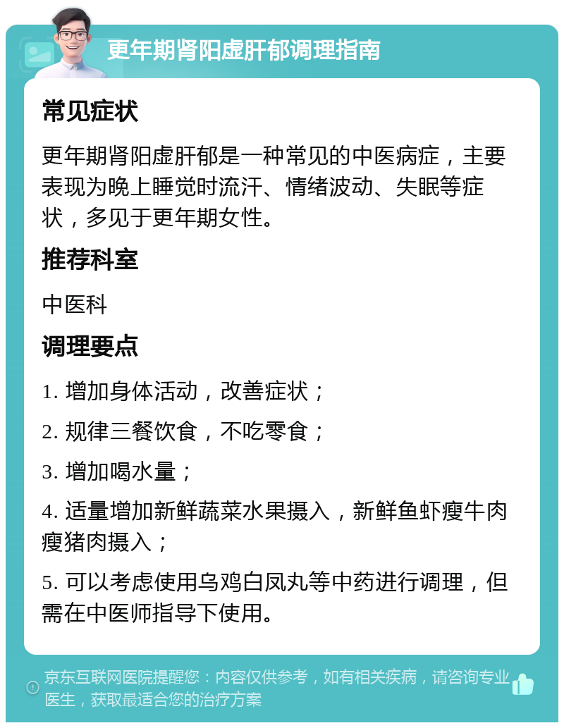 更年期肾阳虚肝郁调理指南 常见症状 更年期肾阳虚肝郁是一种常见的中医病症，主要表现为晚上睡觉时流汗、情绪波动、失眠等症状，多见于更年期女性。 推荐科室 中医科 调理要点 1. 增加身体活动，改善症状； 2. 规律三餐饮食，不吃零食； 3. 增加喝水量； 4. 适量增加新鲜蔬菜水果摄入，新鲜鱼虾瘦牛肉瘦猪肉摄入； 5. 可以考虑使用乌鸡白凤丸等中药进行调理，但需在中医师指导下使用。