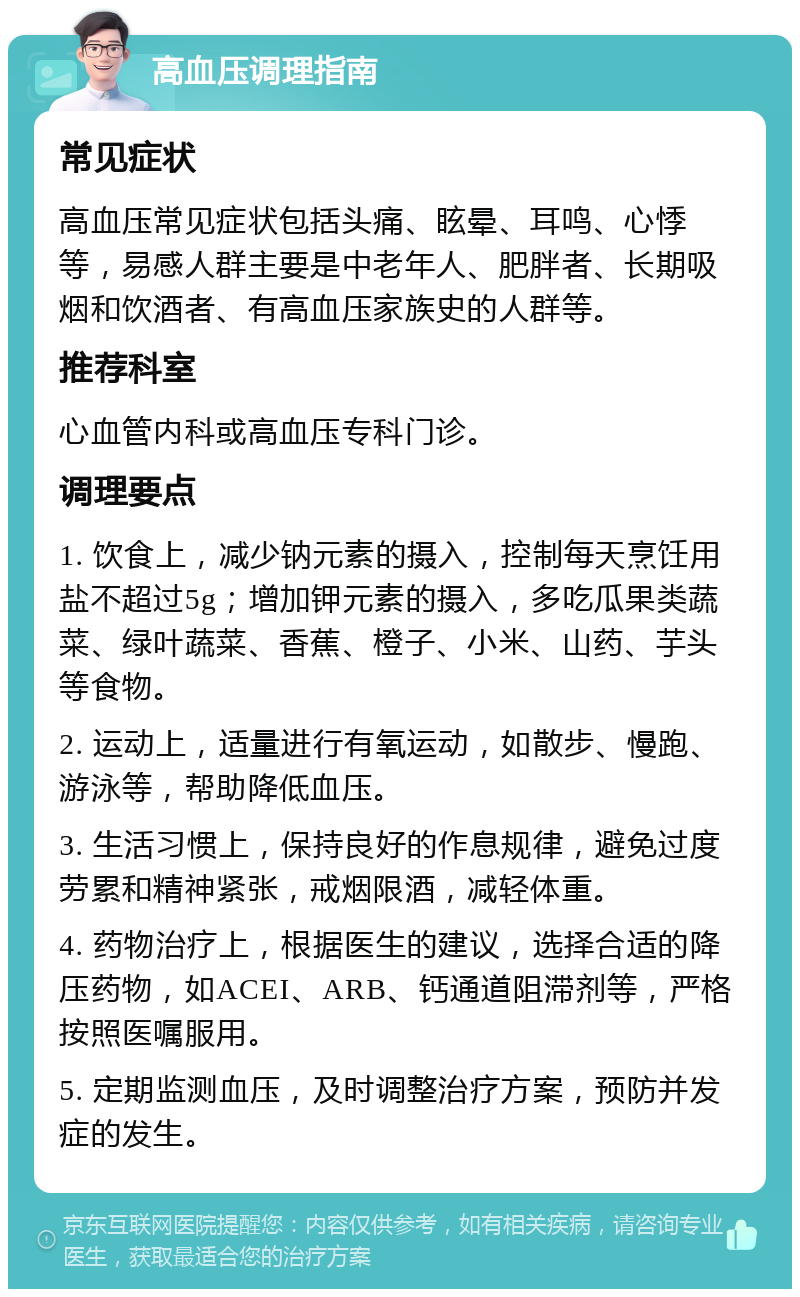 高血压调理指南 常见症状 高血压常见症状包括头痛、眩晕、耳鸣、心悸等，易感人群主要是中老年人、肥胖者、长期吸烟和饮酒者、有高血压家族史的人群等。 推荐科室 心血管内科或高血压专科门诊。 调理要点 1. 饮食上，减少钠元素的摄入，控制每天烹饪用盐不超过5g；增加钾元素的摄入，多吃瓜果类蔬菜、绿叶蔬菜、香蕉、橙子、小米、山药、芋头等食物。 2. 运动上，适量进行有氧运动，如散步、慢跑、游泳等，帮助降低血压。 3. 生活习惯上，保持良好的作息规律，避免过度劳累和精神紧张，戒烟限酒，减轻体重。 4. 药物治疗上，根据医生的建议，选择合适的降压药物，如ACEI、ARB、钙通道阻滞剂等，严格按照医嘱服用。 5. 定期监测血压，及时调整治疗方案，预防并发症的发生。