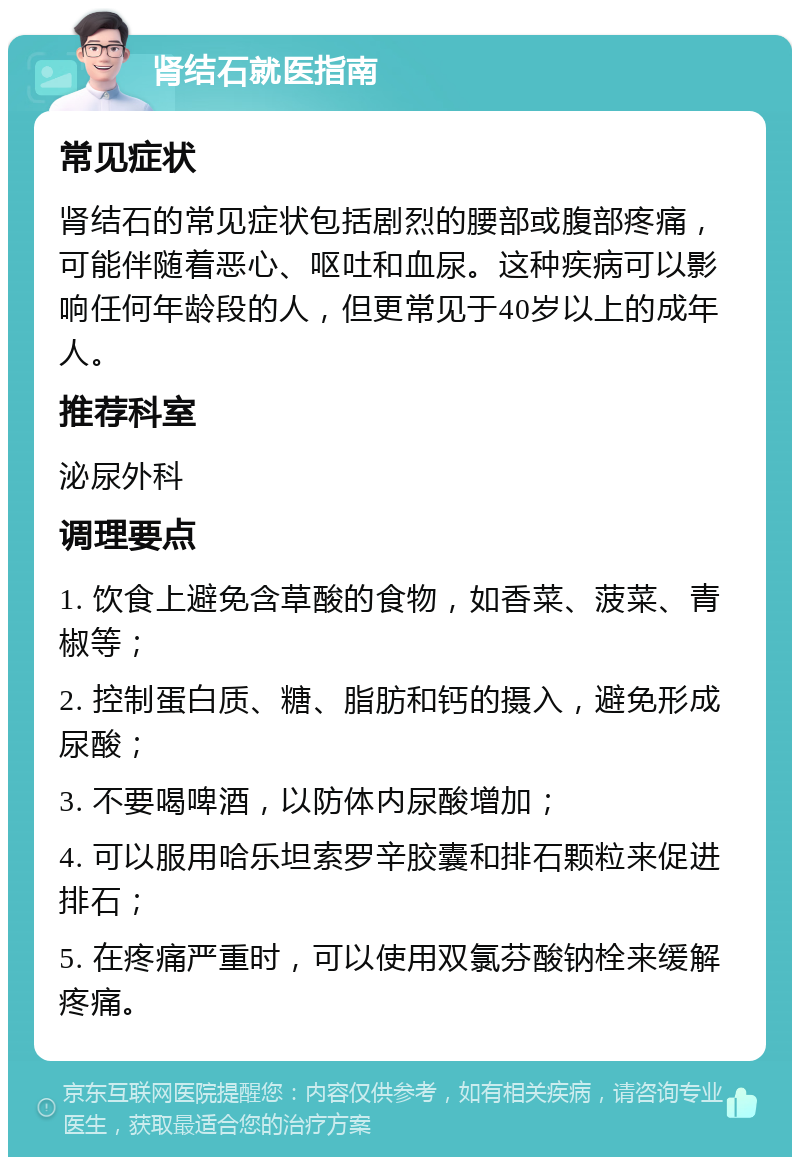 肾结石就医指南 常见症状 肾结石的常见症状包括剧烈的腰部或腹部疼痛，可能伴随着恶心、呕吐和血尿。这种疾病可以影响任何年龄段的人，但更常见于40岁以上的成年人。 推荐科室 泌尿外科 调理要点 1. 饮食上避免含草酸的食物，如香菜、菠菜、青椒等； 2. 控制蛋白质、糖、脂肪和钙的摄入，避免形成尿酸； 3. 不要喝啤酒，以防体内尿酸增加； 4. 可以服用哈乐坦索罗辛胶囊和排石颗粒来促进排石； 5. 在疼痛严重时，可以使用双氯芬酸钠栓来缓解疼痛。