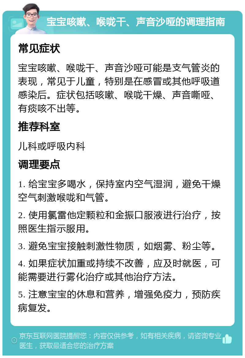 宝宝咳嗽、喉咙干、声音沙哑的调理指南 常见症状 宝宝咳嗽、喉咙干、声音沙哑可能是支气管炎的表现，常见于儿童，特别是在感冒或其他呼吸道感染后。症状包括咳嗽、喉咙干燥、声音嘶哑、有痰咳不出等。 推荐科室 儿科或呼吸内科 调理要点 1. 给宝宝多喝水，保持室内空气湿润，避免干燥空气刺激喉咙和气管。 2. 使用氯雷他定颗粒和金振口服液进行治疗，按照医生指示服用。 3. 避免宝宝接触刺激性物质，如烟雾、粉尘等。 4. 如果症状加重或持续不改善，应及时就医，可能需要进行雾化治疗或其他治疗方法。 5. 注意宝宝的休息和营养，增强免疫力，预防疾病复发。