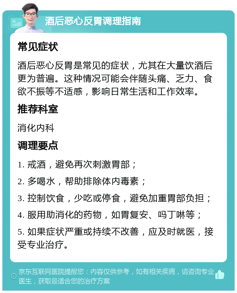 酒后恶心反胃调理指南 常见症状 酒后恶心反胃是常见的症状，尤其在大量饮酒后更为普遍。这种情况可能会伴随头痛、乏力、食欲不振等不适感，影响日常生活和工作效率。 推荐科室 消化内科 调理要点 1. 戒酒，避免再次刺激胃部； 2. 多喝水，帮助排除体内毒素； 3. 控制饮食，少吃或停食，避免加重胃部负担； 4. 服用助消化的药物，如胃复安、吗丁啉等； 5. 如果症状严重或持续不改善，应及时就医，接受专业治疗。