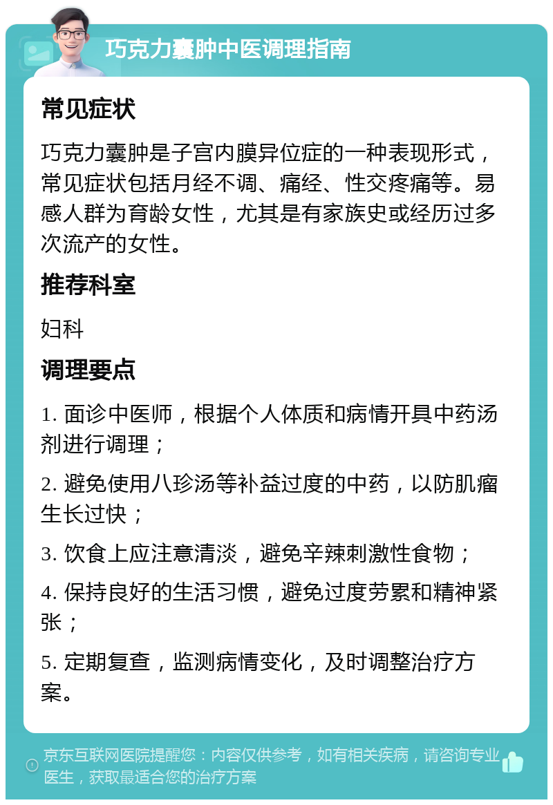 巧克力囊肿中医调理指南 常见症状 巧克力囊肿是子宫内膜异位症的一种表现形式，常见症状包括月经不调、痛经、性交疼痛等。易感人群为育龄女性，尤其是有家族史或经历过多次流产的女性。 推荐科室 妇科 调理要点 1. 面诊中医师，根据个人体质和病情开具中药汤剂进行调理； 2. 避免使用八珍汤等补益过度的中药，以防肌瘤生长过快； 3. 饮食上应注意清淡，避免辛辣刺激性食物； 4. 保持良好的生活习惯，避免过度劳累和精神紧张； 5. 定期复查，监测病情变化，及时调整治疗方案。