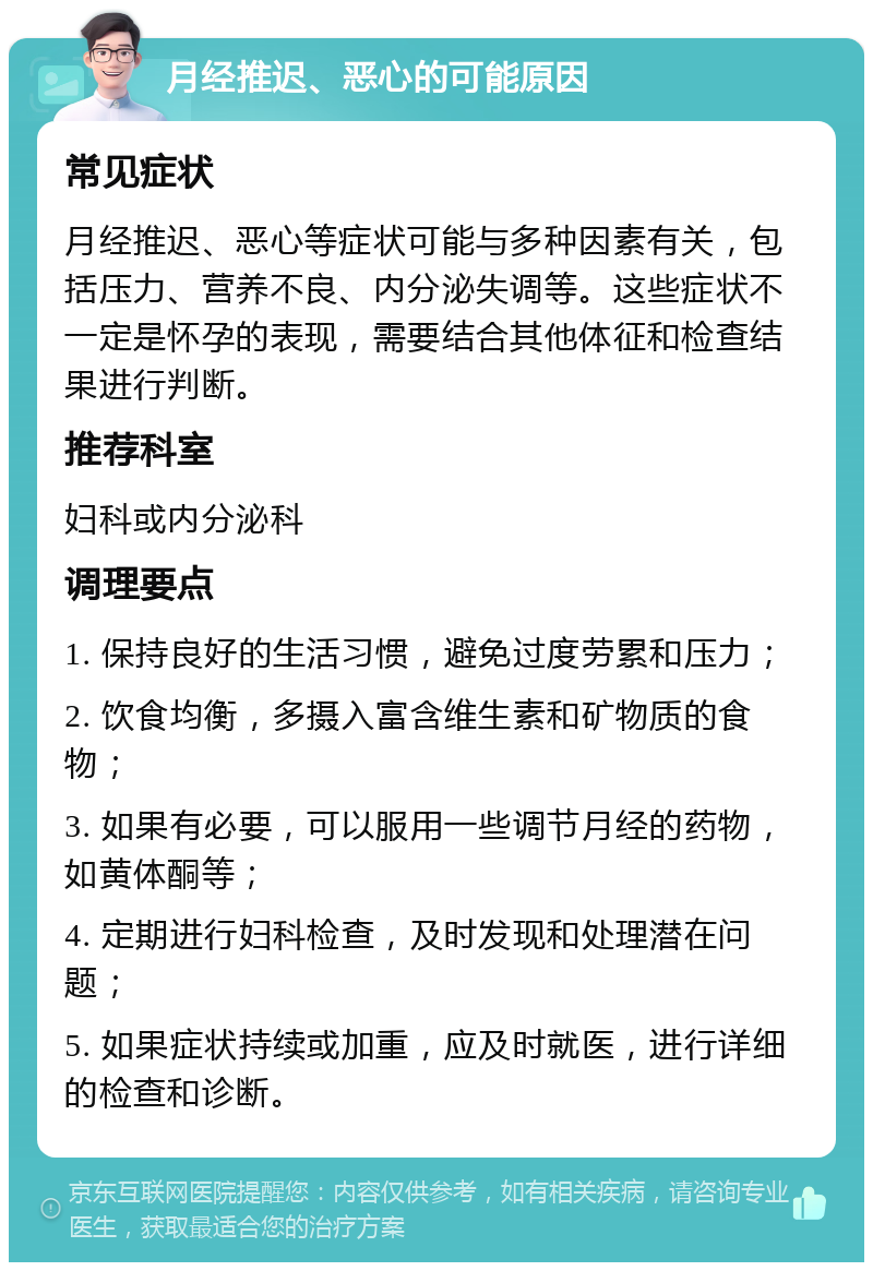 月经推迟、恶心的可能原因 常见症状 月经推迟、恶心等症状可能与多种因素有关，包括压力、营养不良、内分泌失调等。这些症状不一定是怀孕的表现，需要结合其他体征和检查结果进行判断。 推荐科室 妇科或内分泌科 调理要点 1. 保持良好的生活习惯，避免过度劳累和压力； 2. 饮食均衡，多摄入富含维生素和矿物质的食物； 3. 如果有必要，可以服用一些调节月经的药物，如黄体酮等； 4. 定期进行妇科检查，及时发现和处理潜在问题； 5. 如果症状持续或加重，应及时就医，进行详细的检查和诊断。