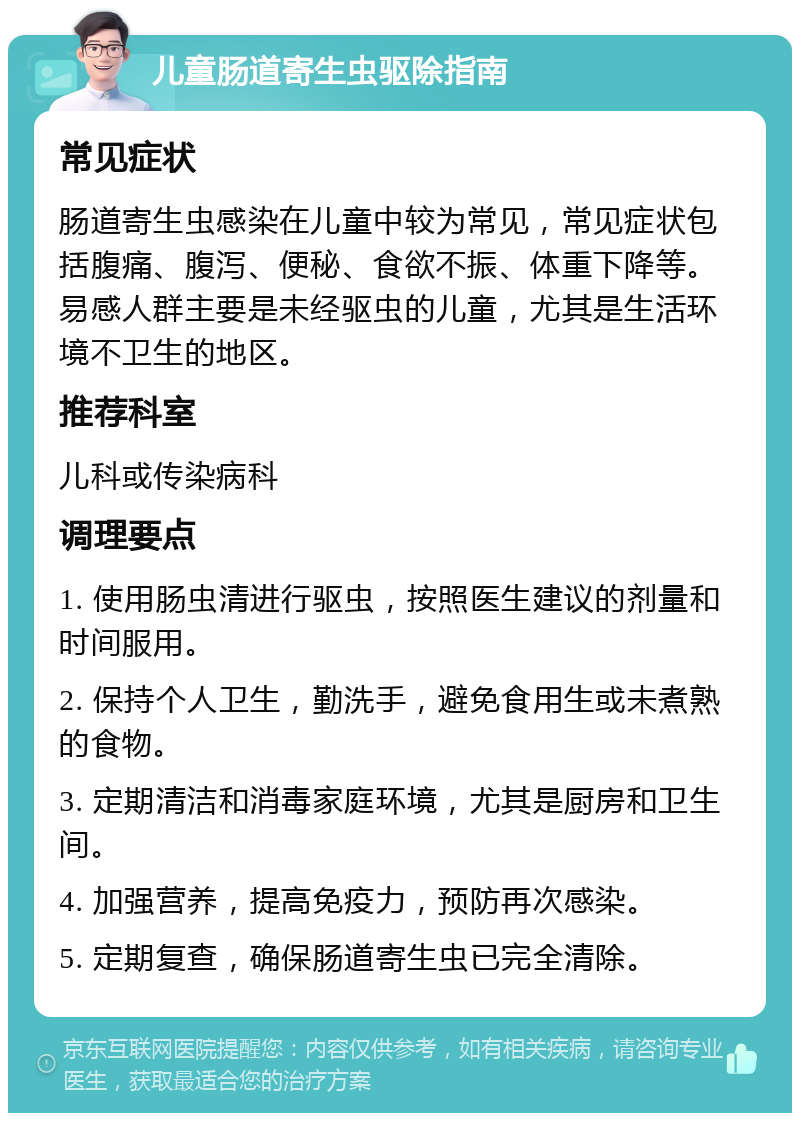 儿童肠道寄生虫驱除指南 常见症状 肠道寄生虫感染在儿童中较为常见，常见症状包括腹痛、腹泻、便秘、食欲不振、体重下降等。易感人群主要是未经驱虫的儿童，尤其是生活环境不卫生的地区。 推荐科室 儿科或传染病科 调理要点 1. 使用肠虫清进行驱虫，按照医生建议的剂量和时间服用。 2. 保持个人卫生，勤洗手，避免食用生或未煮熟的食物。 3. 定期清洁和消毒家庭环境，尤其是厨房和卫生间。 4. 加强营养，提高免疫力，预防再次感染。 5. 定期复查，确保肠道寄生虫已完全清除。