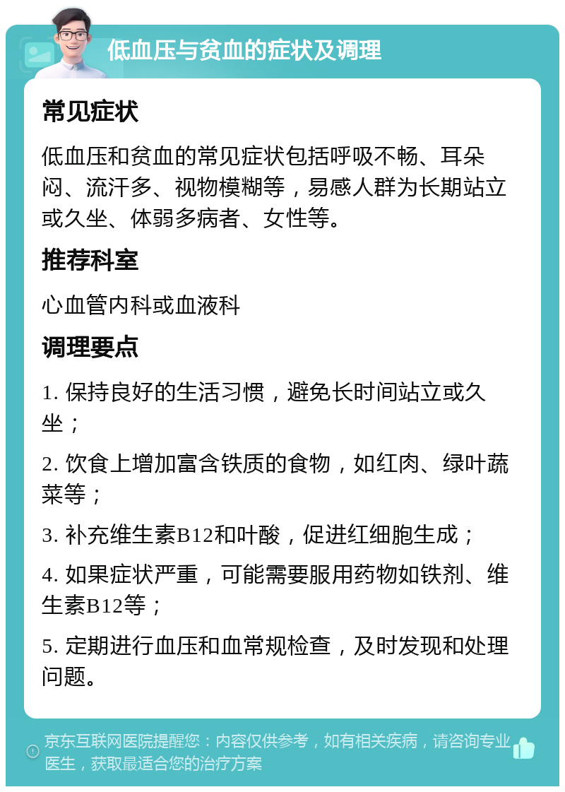 低血压与贫血的症状及调理 常见症状 低血压和贫血的常见症状包括呼吸不畅、耳朵闷、流汗多、视物模糊等，易感人群为长期站立或久坐、体弱多病者、女性等。 推荐科室 心血管内科或血液科 调理要点 1. 保持良好的生活习惯，避免长时间站立或久坐； 2. 饮食上增加富含铁质的食物，如红肉、绿叶蔬菜等； 3. 补充维生素B12和叶酸，促进红细胞生成； 4. 如果症状严重，可能需要服用药物如铁剂、维生素B12等； 5. 定期进行血压和血常规检查，及时发现和处理问题。