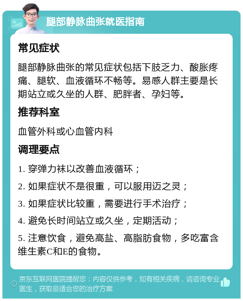 腿部静脉曲张就医指南 常见症状 腿部静脉曲张的常见症状包括下肢乏力、酸胀疼痛、腿软、血液循环不畅等。易感人群主要是长期站立或久坐的人群、肥胖者、孕妇等。 推荐科室 血管外科或心血管内科 调理要点 1. 穿弹力袜以改善血液循环； 2. 如果症状不是很重，可以服用迈之灵； 3. 如果症状比较重，需要进行手术治疗； 4. 避免长时间站立或久坐，定期活动； 5. 注意饮食，避免高盐、高脂肪食物，多吃富含维生素C和E的食物。