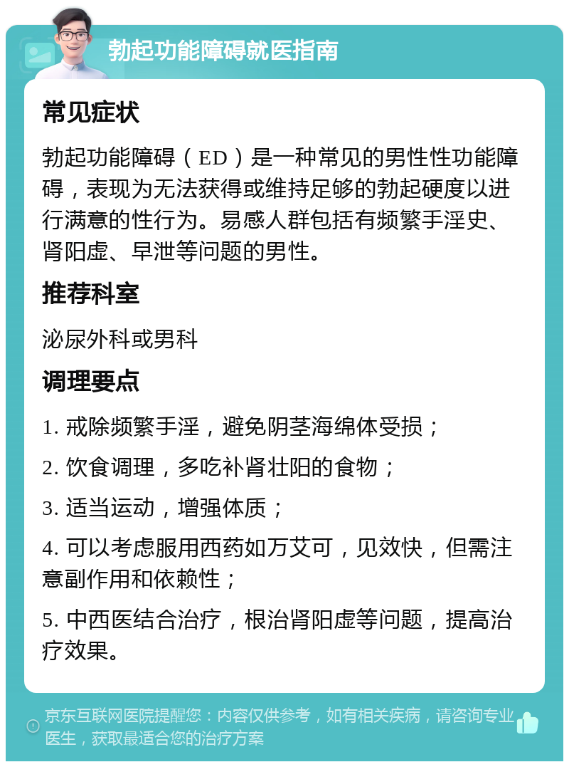 勃起功能障碍就医指南 常见症状 勃起功能障碍（ED）是一种常见的男性性功能障碍，表现为无法获得或维持足够的勃起硬度以进行满意的性行为。易感人群包括有频繁手淫史、肾阳虚、早泄等问题的男性。 推荐科室 泌尿外科或男科 调理要点 1. 戒除频繁手淫，避免阴茎海绵体受损； 2. 饮食调理，多吃补肾壮阳的食物； 3. 适当运动，增强体质； 4. 可以考虑服用西药如万艾可，见效快，但需注意副作用和依赖性； 5. 中西医结合治疗，根治肾阳虚等问题，提高治疗效果。