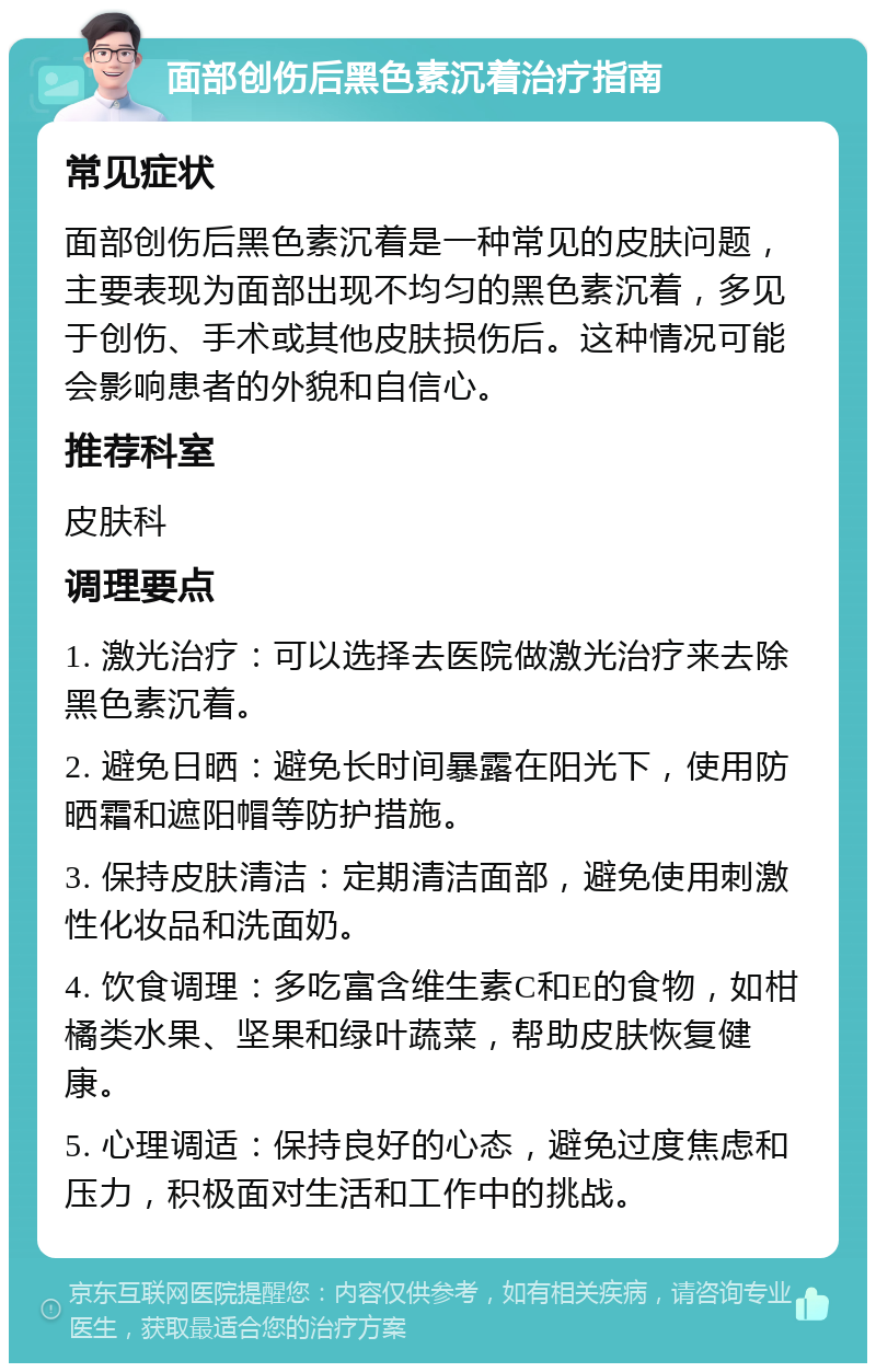 面部创伤后黑色素沉着治疗指南 常见症状 面部创伤后黑色素沉着是一种常见的皮肤问题，主要表现为面部出现不均匀的黑色素沉着，多见于创伤、手术或其他皮肤损伤后。这种情况可能会影响患者的外貌和自信心。 推荐科室 皮肤科 调理要点 1. 激光治疗：可以选择去医院做激光治疗来去除黑色素沉着。 2. 避免日晒：避免长时间暴露在阳光下，使用防晒霜和遮阳帽等防护措施。 3. 保持皮肤清洁：定期清洁面部，避免使用刺激性化妆品和洗面奶。 4. 饮食调理：多吃富含维生素C和E的食物，如柑橘类水果、坚果和绿叶蔬菜，帮助皮肤恢复健康。 5. 心理调适：保持良好的心态，避免过度焦虑和压力，积极面对生活和工作中的挑战。