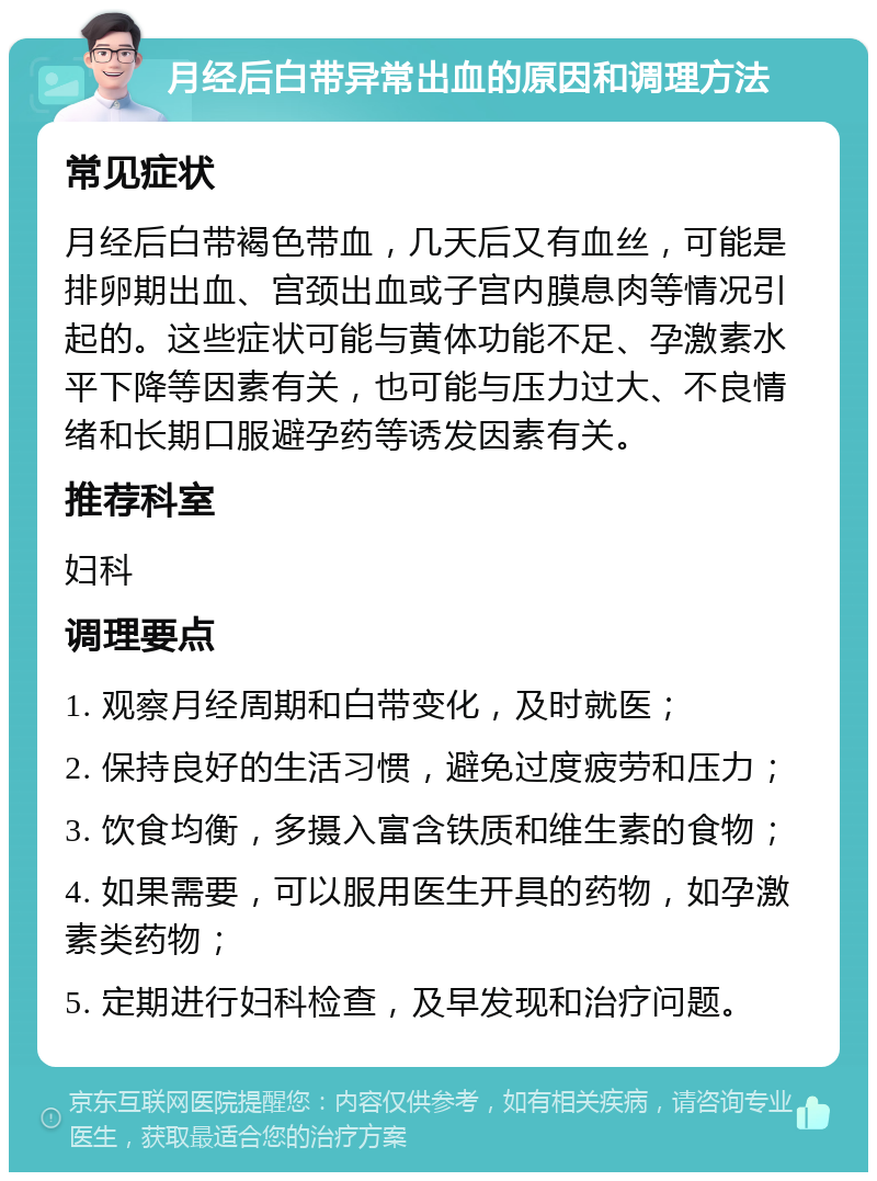 月经后白带异常出血的原因和调理方法 常见症状 月经后白带褐色带血，几天后又有血丝，可能是排卵期出血、宫颈出血或子宫内膜息肉等情况引起的。这些症状可能与黄体功能不足、孕激素水平下降等因素有关，也可能与压力过大、不良情绪和长期口服避孕药等诱发因素有关。 推荐科室 妇科 调理要点 1. 观察月经周期和白带变化，及时就医； 2. 保持良好的生活习惯，避免过度疲劳和压力； 3. 饮食均衡，多摄入富含铁质和维生素的食物； 4. 如果需要，可以服用医生开具的药物，如孕激素类药物； 5. 定期进行妇科检查，及早发现和治疗问题。