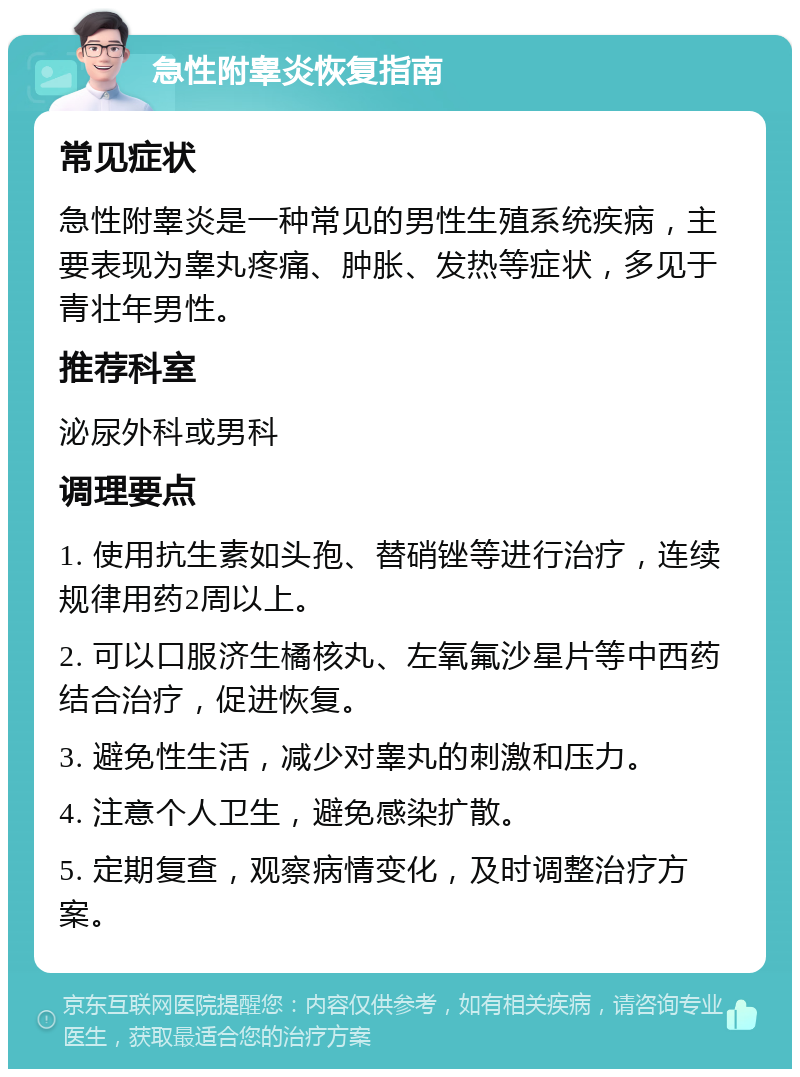 急性附睾炎恢复指南 常见症状 急性附睾炎是一种常见的男性生殖系统疾病，主要表现为睾丸疼痛、肿胀、发热等症状，多见于青壮年男性。 推荐科室 泌尿外科或男科 调理要点 1. 使用抗生素如头孢、替硝锉等进行治疗，连续规律用药2周以上。 2. 可以口服济生橘核丸、左氧氟沙星片等中西药结合治疗，促进恢复。 3. 避免性生活，减少对睾丸的刺激和压力。 4. 注意个人卫生，避免感染扩散。 5. 定期复查，观察病情变化，及时调整治疗方案。