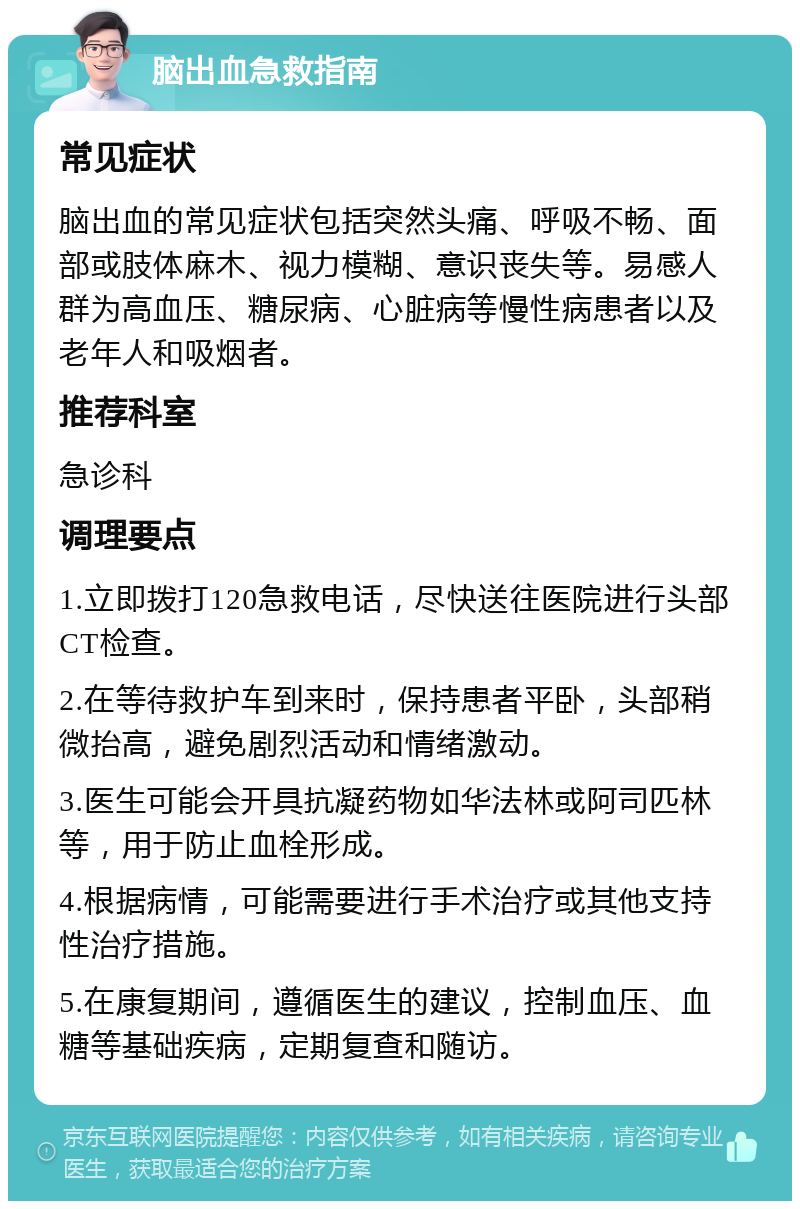 脑出血急救指南 常见症状 脑出血的常见症状包括突然头痛、呼吸不畅、面部或肢体麻木、视力模糊、意识丧失等。易感人群为高血压、糖尿病、心脏病等慢性病患者以及老年人和吸烟者。 推荐科室 急诊科 调理要点 1.立即拨打120急救电话，尽快送往医院进行头部CT检查。 2.在等待救护车到来时，保持患者平卧，头部稍微抬高，避免剧烈活动和情绪激动。 3.医生可能会开具抗凝药物如华法林或阿司匹林等，用于防止血栓形成。 4.根据病情，可能需要进行手术治疗或其他支持性治疗措施。 5.在康复期间，遵循医生的建议，控制血压、血糖等基础疾病，定期复查和随访。