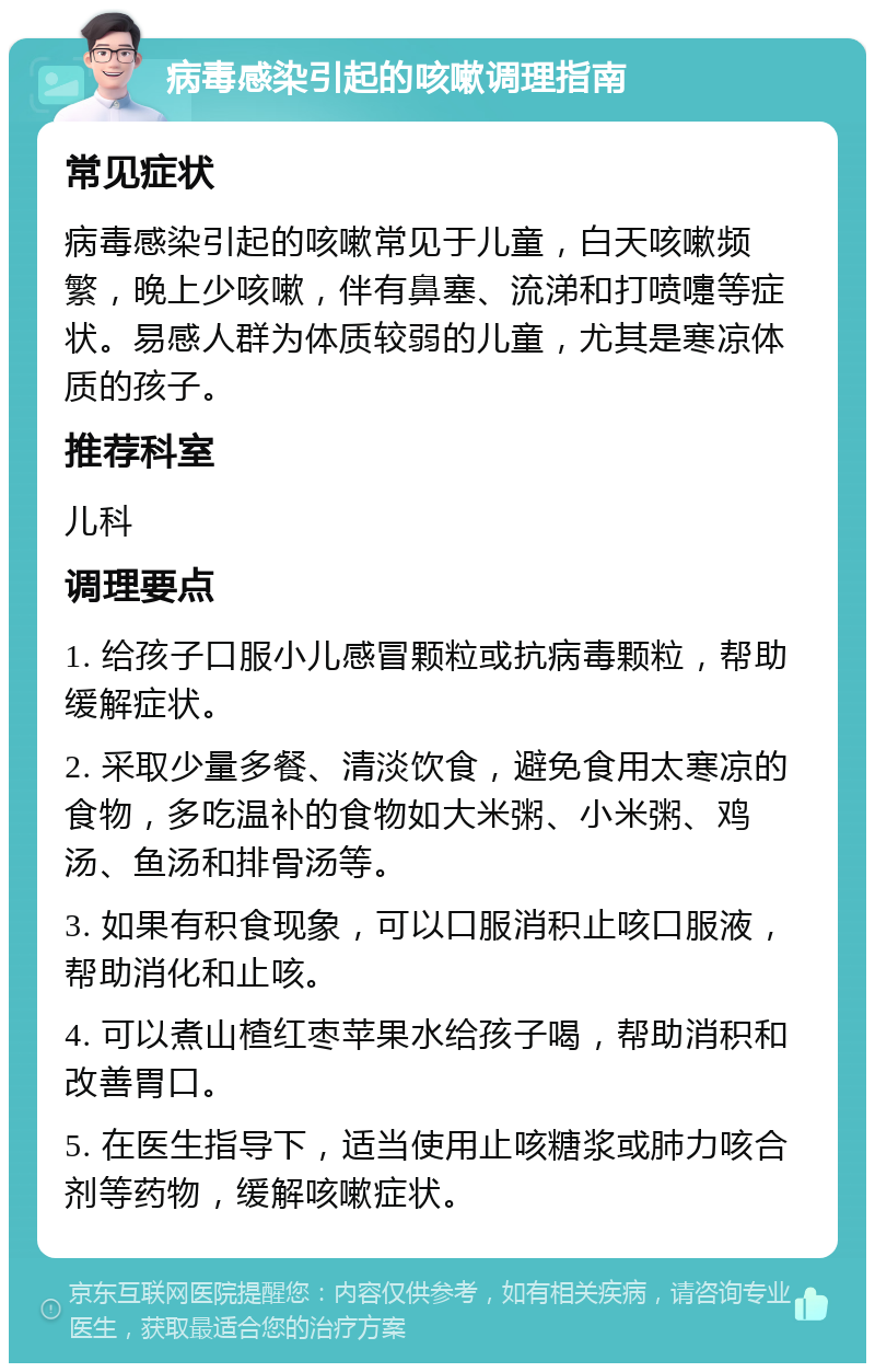 病毒感染引起的咳嗽调理指南 常见症状 病毒感染引起的咳嗽常见于儿童，白天咳嗽频繁，晚上少咳嗽，伴有鼻塞、流涕和打喷嚏等症状。易感人群为体质较弱的儿童，尤其是寒凉体质的孩子。 推荐科室 儿科 调理要点 1. 给孩子口服小儿感冒颗粒或抗病毒颗粒，帮助缓解症状。 2. 采取少量多餐、清淡饮食，避免食用太寒凉的食物，多吃温补的食物如大米粥、小米粥、鸡汤、鱼汤和排骨汤等。 3. 如果有积食现象，可以口服消积止咳口服液，帮助消化和止咳。 4. 可以煮山楂红枣苹果水给孩子喝，帮助消积和改善胃口。 5. 在医生指导下，适当使用止咳糖浆或肺力咳合剂等药物，缓解咳嗽症状。