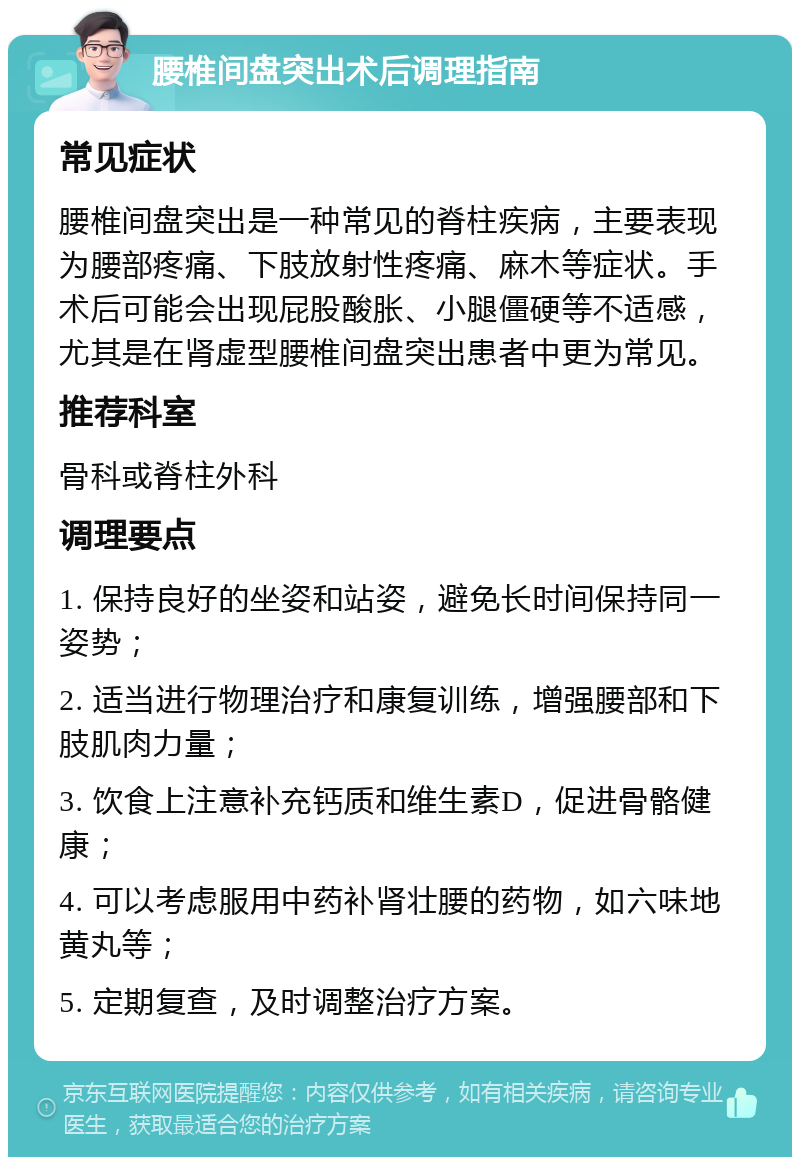 腰椎间盘突出术后调理指南 常见症状 腰椎间盘突出是一种常见的脊柱疾病，主要表现为腰部疼痛、下肢放射性疼痛、麻木等症状。手术后可能会出现屁股酸胀、小腿僵硬等不适感，尤其是在肾虚型腰椎间盘突出患者中更为常见。 推荐科室 骨科或脊柱外科 调理要点 1. 保持良好的坐姿和站姿，避免长时间保持同一姿势； 2. 适当进行物理治疗和康复训练，增强腰部和下肢肌肉力量； 3. 饮食上注意补充钙质和维生素D，促进骨骼健康； 4. 可以考虑服用中药补肾壮腰的药物，如六味地黄丸等； 5. 定期复查，及时调整治疗方案。