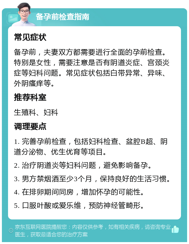 备孕前检查指南 常见症状 备孕前，夫妻双方都需要进行全面的孕前检查。特别是女性，需要注意是否有阴道炎症、宫颈炎症等妇科问题。常见症状包括白带异常、异味、外阴瘙痒等。 推荐科室 生殖科、妇科 调理要点 1. 完善孕前检查，包括妇科检查、盆腔B超、阴道分泌物、优生优育等项目。 2. 治疗阴道炎等妇科问题，避免影响备孕。 3. 男方禁烟酒至少3个月，保持良好的生活习惯。 4. 在排卵期间同房，增加怀孕的可能性。 5. 口服叶酸或爱乐维，预防神经管畸形。