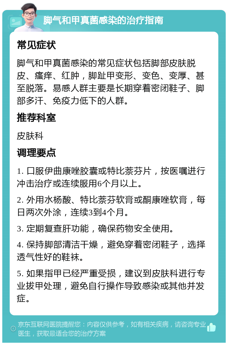 脚气和甲真菌感染的治疗指南 常见症状 脚气和甲真菌感染的常见症状包括脚部皮肤脱皮、瘙痒、红肿，脚趾甲变形、变色、变厚、甚至脱落。易感人群主要是长期穿着密闭鞋子、脚部多汗、免疫力低下的人群。 推荐科室 皮肤科 调理要点 1. 口服伊曲康唑胶囊或特比萘芬片，按医嘱进行冲击治疗或连续服用6个月以上。 2. 外用水杨酸、特比萘芬软膏或酮康唑软膏，每日两次外涂，连续3到4个月。 3. 定期复查肝功能，确保药物安全使用。 4. 保持脚部清洁干燥，避免穿着密闭鞋子，选择透气性好的鞋袜。 5. 如果指甲已经严重受损，建议到皮肤科进行专业拔甲处理，避免自行操作导致感染或其他并发症。