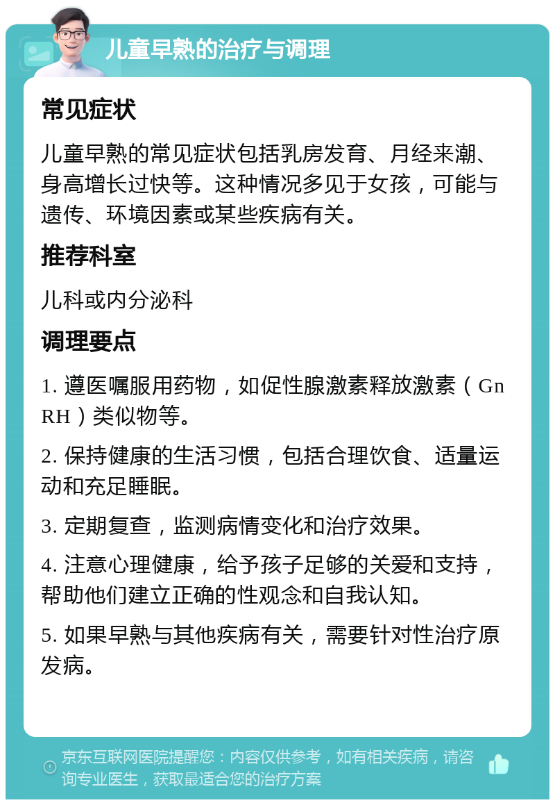 儿童早熟的治疗与调理 常见症状 儿童早熟的常见症状包括乳房发育、月经来潮、身高增长过快等。这种情况多见于女孩，可能与遗传、环境因素或某些疾病有关。 推荐科室 儿科或内分泌科 调理要点 1. 遵医嘱服用药物，如促性腺激素释放激素（GnRH）类似物等。 2. 保持健康的生活习惯，包括合理饮食、适量运动和充足睡眠。 3. 定期复查，监测病情变化和治疗效果。 4. 注意心理健康，给予孩子足够的关爱和支持，帮助他们建立正确的性观念和自我认知。 5. 如果早熟与其他疾病有关，需要针对性治疗原发病。