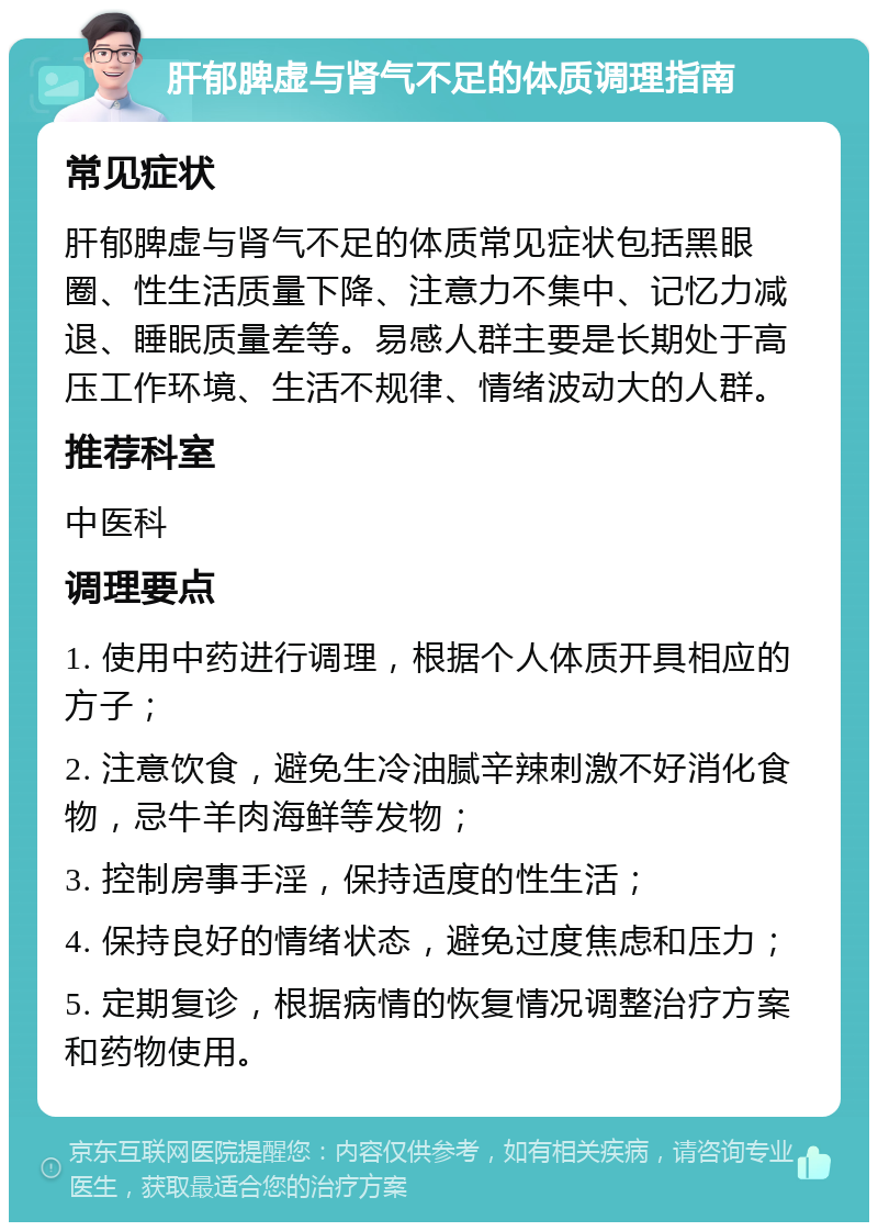 肝郁脾虚与肾气不足的体质调理指南 常见症状 肝郁脾虚与肾气不足的体质常见症状包括黑眼圈、性生活质量下降、注意力不集中、记忆力减退、睡眠质量差等。易感人群主要是长期处于高压工作环境、生活不规律、情绪波动大的人群。 推荐科室 中医科 调理要点 1. 使用中药进行调理，根据个人体质开具相应的方子； 2. 注意饮食，避免生冷油腻辛辣刺激不好消化食物，忌牛羊肉海鲜等发物； 3. 控制房事手淫，保持适度的性生活； 4. 保持良好的情绪状态，避免过度焦虑和压力； 5. 定期复诊，根据病情的恢复情况调整治疗方案和药物使用。