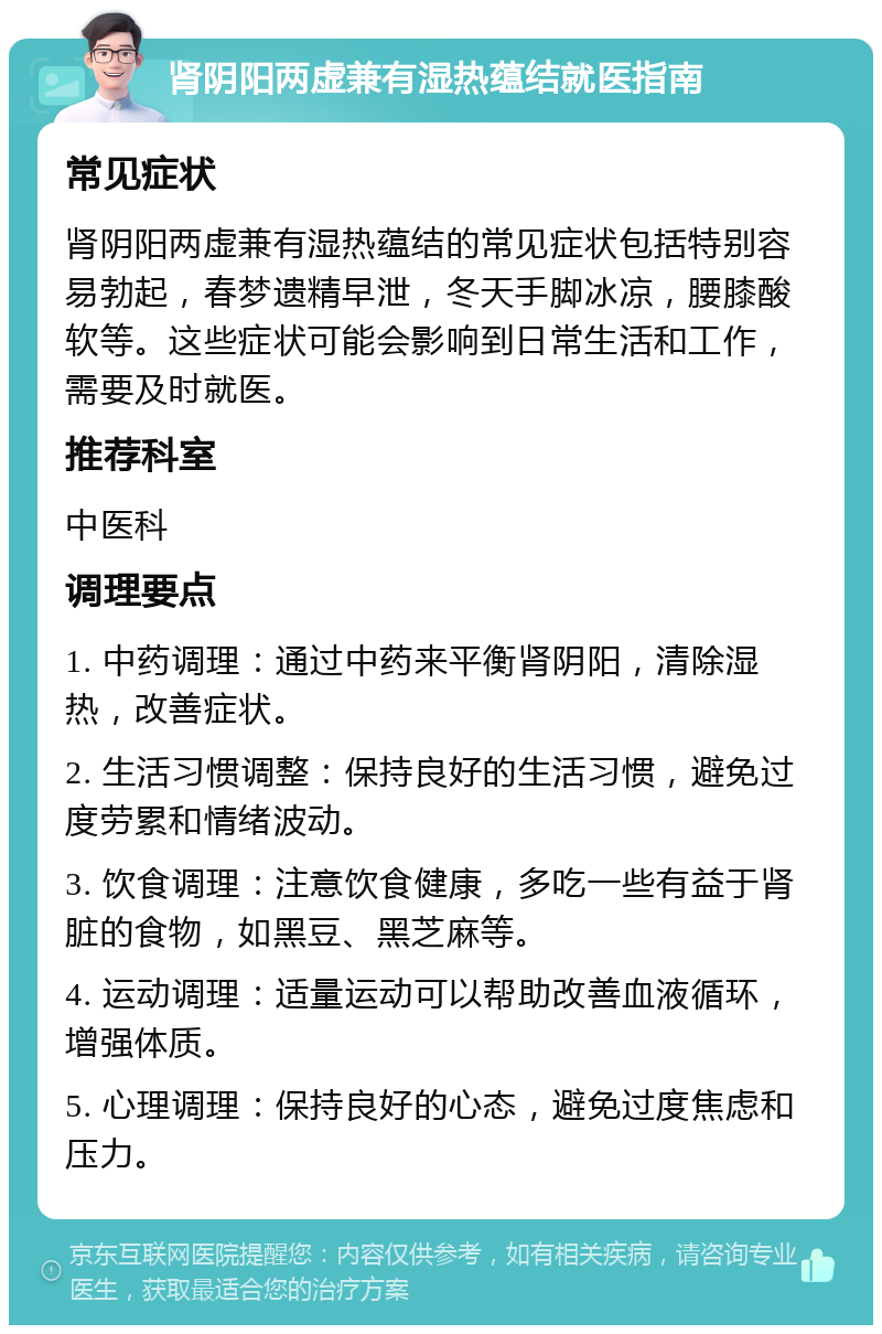 肾阴阳两虚兼有湿热蕴结就医指南 常见症状 肾阴阳两虚兼有湿热蕴结的常见症状包括特别容易勃起，春梦遗精早泄，冬天手脚冰凉，腰膝酸软等。这些症状可能会影响到日常生活和工作，需要及时就医。 推荐科室 中医科 调理要点 1. 中药调理：通过中药来平衡肾阴阳，清除湿热，改善症状。 2. 生活习惯调整：保持良好的生活习惯，避免过度劳累和情绪波动。 3. 饮食调理：注意饮食健康，多吃一些有益于肾脏的食物，如黑豆、黑芝麻等。 4. 运动调理：适量运动可以帮助改善血液循环，增强体质。 5. 心理调理：保持良好的心态，避免过度焦虑和压力。