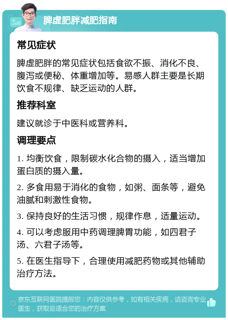 脾虚肥胖减肥指南 常见症状 脾虚肥胖的常见症状包括食欲不振、消化不良、腹泻或便秘、体重增加等。易感人群主要是长期饮食不规律、缺乏运动的人群。 推荐科室 建议就诊于中医科或营养科。 调理要点 1. 均衡饮食，限制碳水化合物的摄入，适当增加蛋白质的摄入量。 2. 多食用易于消化的食物，如粥、面条等，避免油腻和刺激性食物。 3. 保持良好的生活习惯，规律作息，适量运动。 4. 可以考虑服用中药调理脾胃功能，如四君子汤、六君子汤等。 5. 在医生指导下，合理使用减肥药物或其他辅助治疗方法。