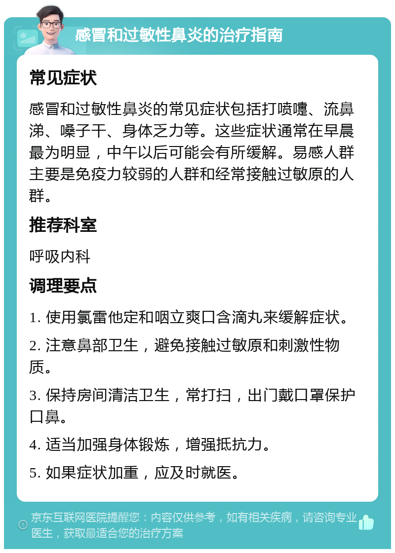 感冒和过敏性鼻炎的治疗指南 常见症状 感冒和过敏性鼻炎的常见症状包括打喷嚏、流鼻涕、嗓子干、身体乏力等。这些症状通常在早晨最为明显，中午以后可能会有所缓解。易感人群主要是免疫力较弱的人群和经常接触过敏原的人群。 推荐科室 呼吸内科 调理要点 1. 使用氯雷他定和咽立爽口含滴丸来缓解症状。 2. 注意鼻部卫生，避免接触过敏原和刺激性物质。 3. 保持房间清洁卫生，常打扫，出门戴口罩保护口鼻。 4. 适当加强身体锻炼，增强抵抗力。 5. 如果症状加重，应及时就医。