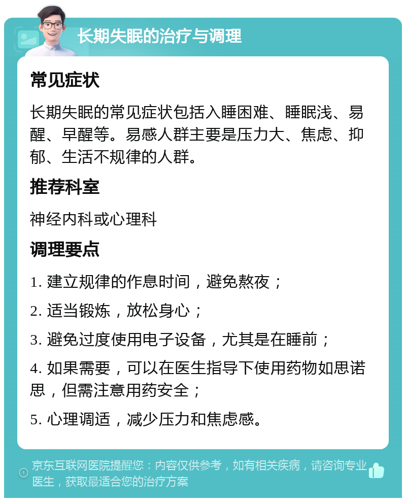 长期失眠的治疗与调理 常见症状 长期失眠的常见症状包括入睡困难、睡眠浅、易醒、早醒等。易感人群主要是压力大、焦虑、抑郁、生活不规律的人群。 推荐科室 神经内科或心理科 调理要点 1. 建立规律的作息时间，避免熬夜； 2. 适当锻炼，放松身心； 3. 避免过度使用电子设备，尤其是在睡前； 4. 如果需要，可以在医生指导下使用药物如思诺思，但需注意用药安全； 5. 心理调适，减少压力和焦虑感。