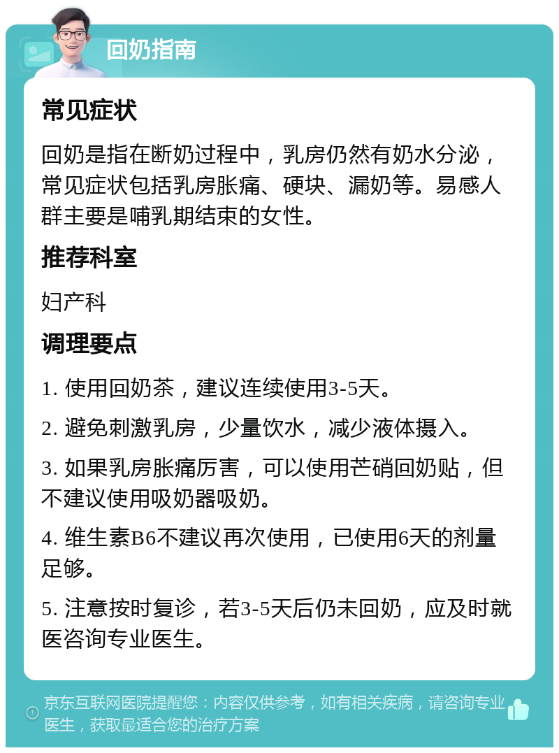 回奶指南 常见症状 回奶是指在断奶过程中，乳房仍然有奶水分泌，常见症状包括乳房胀痛、硬块、漏奶等。易感人群主要是哺乳期结束的女性。 推荐科室 妇产科 调理要点 1. 使用回奶茶，建议连续使用3-5天。 2. 避免刺激乳房，少量饮水，减少液体摄入。 3. 如果乳房胀痛厉害，可以使用芒硝回奶贴，但不建议使用吸奶器吸奶。 4. 维生素B6不建议再次使用，已使用6天的剂量足够。 5. 注意按时复诊，若3-5天后仍未回奶，应及时就医咨询专业医生。