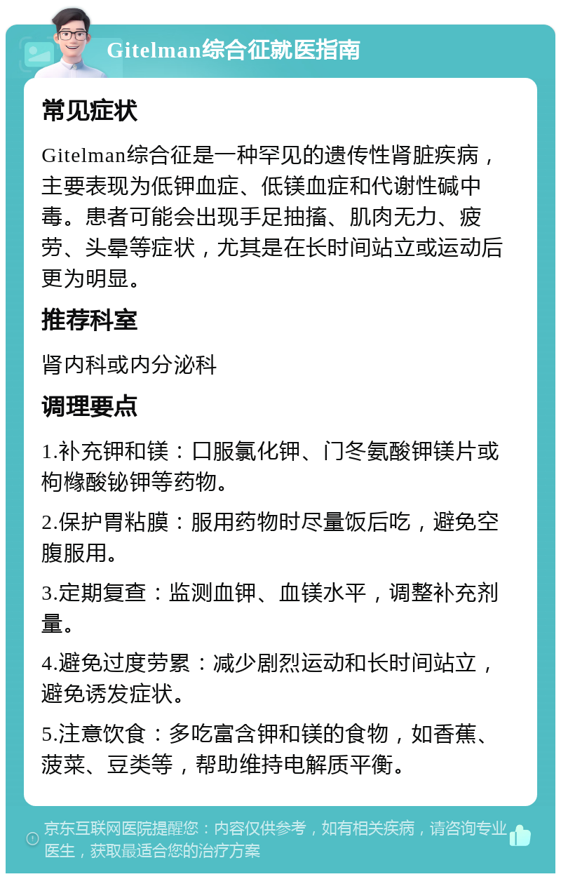 Gitelman综合征就医指南 常见症状 Gitelman综合征是一种罕见的遗传性肾脏疾病，主要表现为低钾血症、低镁血症和代谢性碱中毒。患者可能会出现手足抽搐、肌肉无力、疲劳、头晕等症状，尤其是在长时间站立或运动后更为明显。 推荐科室 肾内科或内分泌科 调理要点 1.补充钾和镁：口服氯化钾、门冬氨酸钾镁片或枸橼酸铋钾等药物。 2.保护胃粘膜：服用药物时尽量饭后吃，避免空腹服用。 3.定期复查：监测血钾、血镁水平，调整补充剂量。 4.避免过度劳累：减少剧烈运动和长时间站立，避免诱发症状。 5.注意饮食：多吃富含钾和镁的食物，如香蕉、菠菜、豆类等，帮助维持电解质平衡。