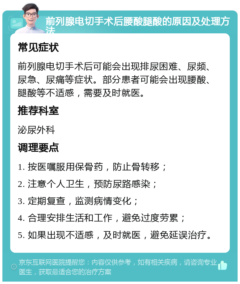 前列腺电切手术后腰酸腿酸的原因及处理方法 常见症状 前列腺电切手术后可能会出现排尿困难、尿频、尿急、尿痛等症状。部分患者可能会出现腰酸、腿酸等不适感，需要及时就医。 推荐科室 泌尿外科 调理要点 1. 按医嘱服用保骨药，防止骨转移； 2. 注意个人卫生，预防尿路感染； 3. 定期复查，监测病情变化； 4. 合理安排生活和工作，避免过度劳累； 5. 如果出现不适感，及时就医，避免延误治疗。