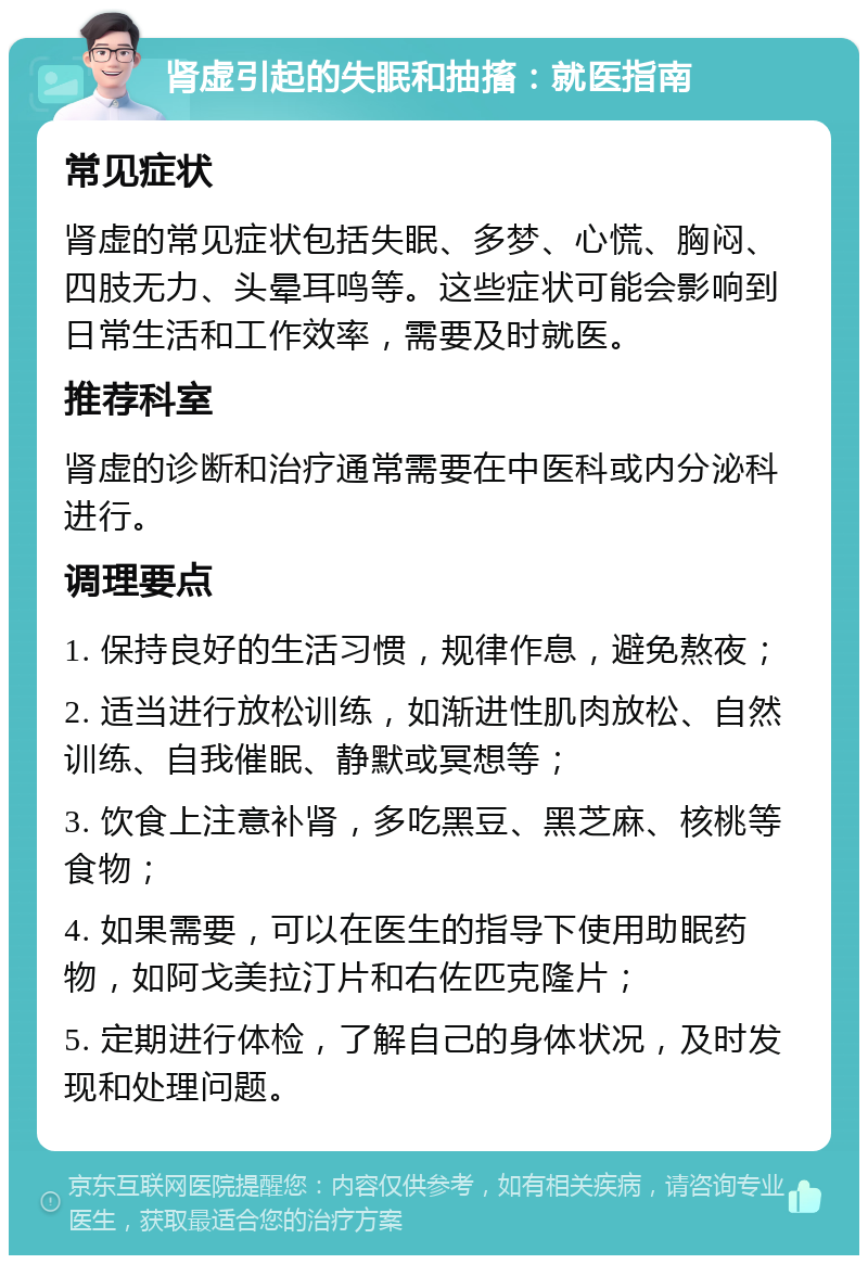 肾虚引起的失眠和抽搐：就医指南 常见症状 肾虚的常见症状包括失眠、多梦、心慌、胸闷、四肢无力、头晕耳鸣等。这些症状可能会影响到日常生活和工作效率，需要及时就医。 推荐科室 肾虚的诊断和治疗通常需要在中医科或内分泌科进行。 调理要点 1. 保持良好的生活习惯，规律作息，避免熬夜； 2. 适当进行放松训练，如渐进性肌肉放松、自然训练、自我催眠、静默或冥想等； 3. 饮食上注意补肾，多吃黑豆、黑芝麻、核桃等食物； 4. 如果需要，可以在医生的指导下使用助眠药物，如阿戈美拉汀片和右佐匹克隆片； 5. 定期进行体检，了解自己的身体状况，及时发现和处理问题。