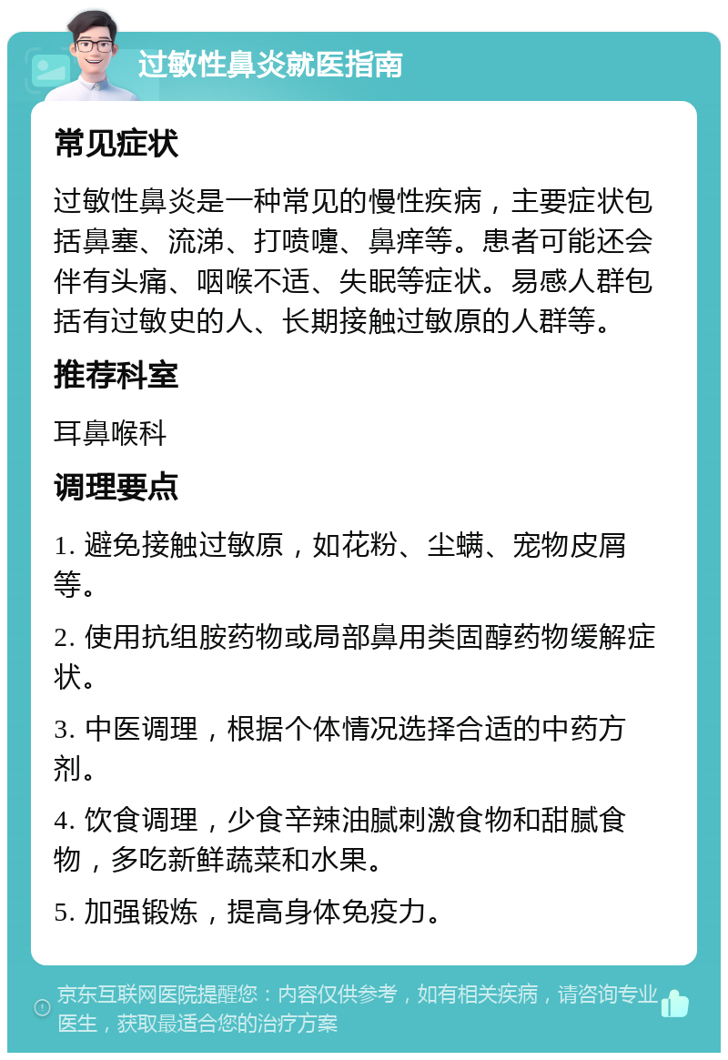 过敏性鼻炎就医指南 常见症状 过敏性鼻炎是一种常见的慢性疾病，主要症状包括鼻塞、流涕、打喷嚏、鼻痒等。患者可能还会伴有头痛、咽喉不适、失眠等症状。易感人群包括有过敏史的人、长期接触过敏原的人群等。 推荐科室 耳鼻喉科 调理要点 1. 避免接触过敏原，如花粉、尘螨、宠物皮屑等。 2. 使用抗组胺药物或局部鼻用类固醇药物缓解症状。 3. 中医调理，根据个体情况选择合适的中药方剂。 4. 饮食调理，少食辛辣油腻刺激食物和甜腻食物，多吃新鲜蔬菜和水果。 5. 加强锻炼，提高身体免疫力。