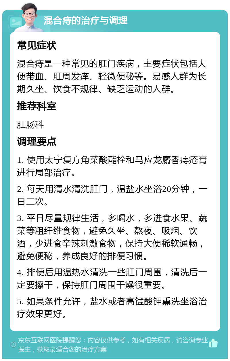 混合痔的治疗与调理 常见症状 混合痔是一种常见的肛门疾病，主要症状包括大便带血、肛周发痒、轻微便秘等。易感人群为长期久坐、饮食不规律、缺乏运动的人群。 推荐科室 肛肠科 调理要点 1. 使用太宁复方角菜酸酯栓和马应龙麝香痔疮膏进行局部治疗。 2. 每天用清水清洗肛门，温盐水坐浴20分钟，一日二次。 3. 平日尽量规律生活，多喝水，多进食水果、蔬菜等粗纤维食物，避免久坐、熬夜、吸烟、饮酒，少进食辛辣刺激食物，保持大便稀软通畅，避免便秘，养成良好的排便习惯。 4. 排便后用温热水清洗一些肛门周围，清洗后一定要擦干，保持肛门周围干燥很重要。 5. 如果条件允许，盐水或者高锰酸钾熏洗坐浴治疗效果更好。