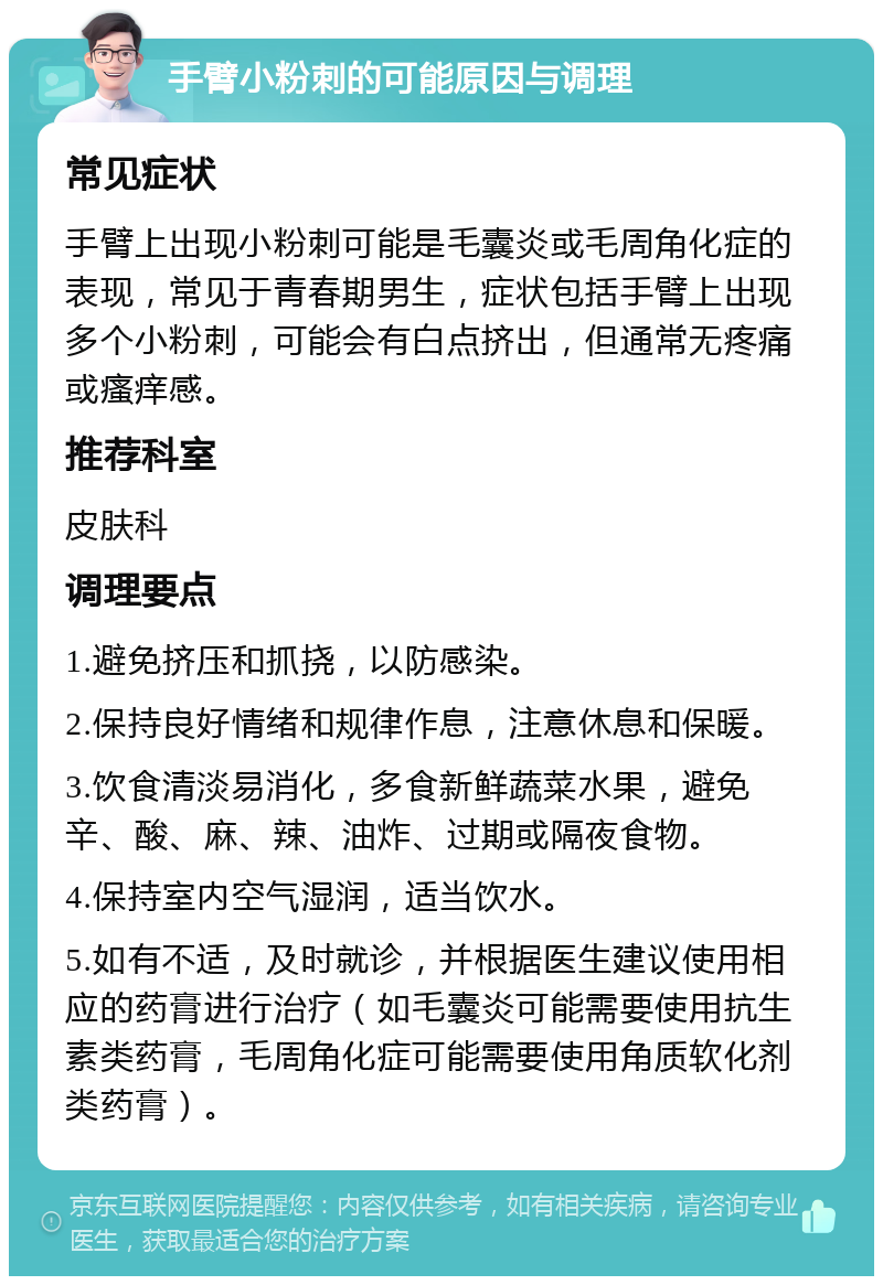 手臂小粉刺的可能原因与调理 常见症状 手臂上出现小粉刺可能是毛囊炎或毛周角化症的表现，常见于青春期男生，症状包括手臂上出现多个小粉刺，可能会有白点挤出，但通常无疼痛或瘙痒感。 推荐科室 皮肤科 调理要点 1.避免挤压和抓挠，以防感染。 2.保持良好情绪和规律作息，注意休息和保暖。 3.饮食清淡易消化，多食新鲜蔬菜水果，避免辛、酸、麻、辣、油炸、过期或隔夜食物。 4.保持室内空气湿润，适当饮水。 5.如有不适，及时就诊，并根据医生建议使用相应的药膏进行治疗（如毛囊炎可能需要使用抗生素类药膏，毛周角化症可能需要使用角质软化剂类药膏）。